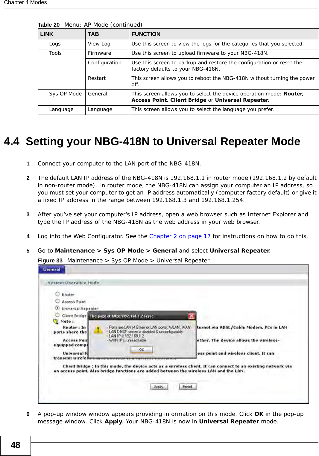 Chapter 4 Modes484.4  Setting your NBG-418N to Universal Repeater Mode1Connect your computer to the LAN port of the NBG-418N. 2The default LAN IP address of the NBG-418N is 192.168.1.1 in router mode (192.168.1.2 by default in non-router mode). In router mode, the NBG-418N can assign your computer an IP address, so you must set your computer to get an IP address automatically (computer factory default) or give it a fixed IP address in the range between 192.168.1.3 and 192.168.1.254.3After you’ve set your computer’s IP address, open a web browser such as Internet Explorer and type the IP address of the NBG-418N as the web address in your web browser.4Log into the Web Configurator. See the Chapter 2 on page 17 for instructions on how to do this.5Go to Maintenance &gt; Sys OP Mode &gt; General and select Universal Repeater.Figure 33   Maintenance &gt; Sys OP Mode &gt; Universal Repeater6A pop-up window window appears providing information on this mode. Click OK in the pop-up message window. Click Apply. Your NBG-418N is now in Universal Repeater mode.Logs View Log Use this screen to view the logs for the categories that you selected.Tools Firmware Use this screen to upload firmware to your NBG-418N.Configuration Use this screen to backup and restore the configuration or reset the factory defaults to your NBG-418N. Restart This screen allows you to reboot the NBG-418N without turning the power off.Sys OP Mode General This screen allows you to select the device operation mode: Router, Access Point, Client Bridge or Universal Repeater.Language Language This screen allows you to select the language you prefer.Table 20   Menu: AP Mode (continued)LINK TABFUNCTION