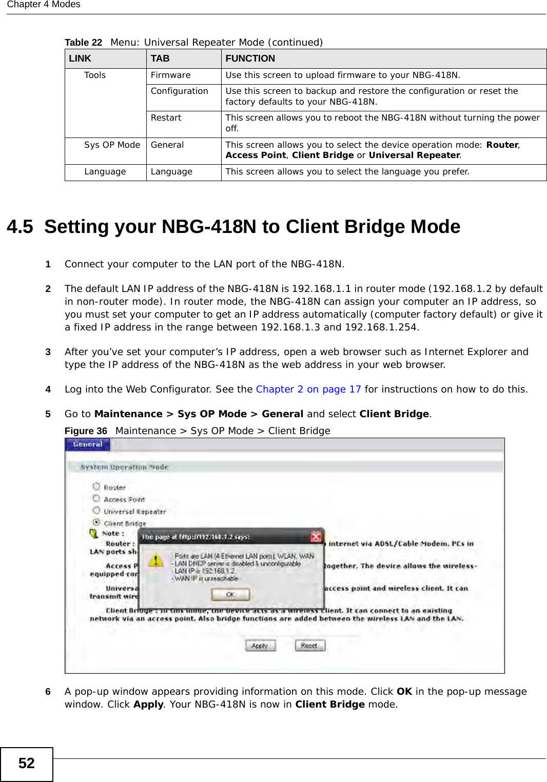 Chapter 4 Modes524.5  Setting your NBG-418N to Client Bridge Mode1Connect your computer to the LAN port of the NBG-418N. 2The default LAN IP address of the NBG-418N is 192.168.1.1 in router mode (192.168.1.2 by default in non-router mode). In router mode, the NBG-418N can assign your computer an IP address, so you must set your computer to get an IP address automatically (computer factory default) or give it a fixed IP address in the range between 192.168.1.3 and 192.168.1.254.3After you’ve set your computer’s IP address, open a web browser such as Internet Explorer and type the IP address of the NBG-418N as the web address in your web browser.4Log into the Web Configurator. See the Chapter 2 on page 17 for instructions on how to do this.5Go to Maintenance &gt; Sys OP Mode &gt; General and select Client Bridge.Figure 36   Maintenance &gt; Sys OP Mode &gt; Client Bridge 6A pop-up window appears providing information on this mode. Click OK in the pop-up message window. Click Apply. Your NBG-418N is now in Client Bridge mode.Tools Firmware Use this screen to upload firmware to your NBG-418N.Configuration Use this screen to backup and restore the configuration or reset the factory defaults to your NBG-418N. Restart This screen allows you to reboot the NBG-418N without turning the power off.Sys OP Mode General This screen allows you to select the device operation mode: Router, Access Point, Client Bridge or Universal Repeater.Language Language This screen allows you to select the language you prefer.Table 22   Menu: Universal Repeater Mode (continued)LINK TABFUNCTION