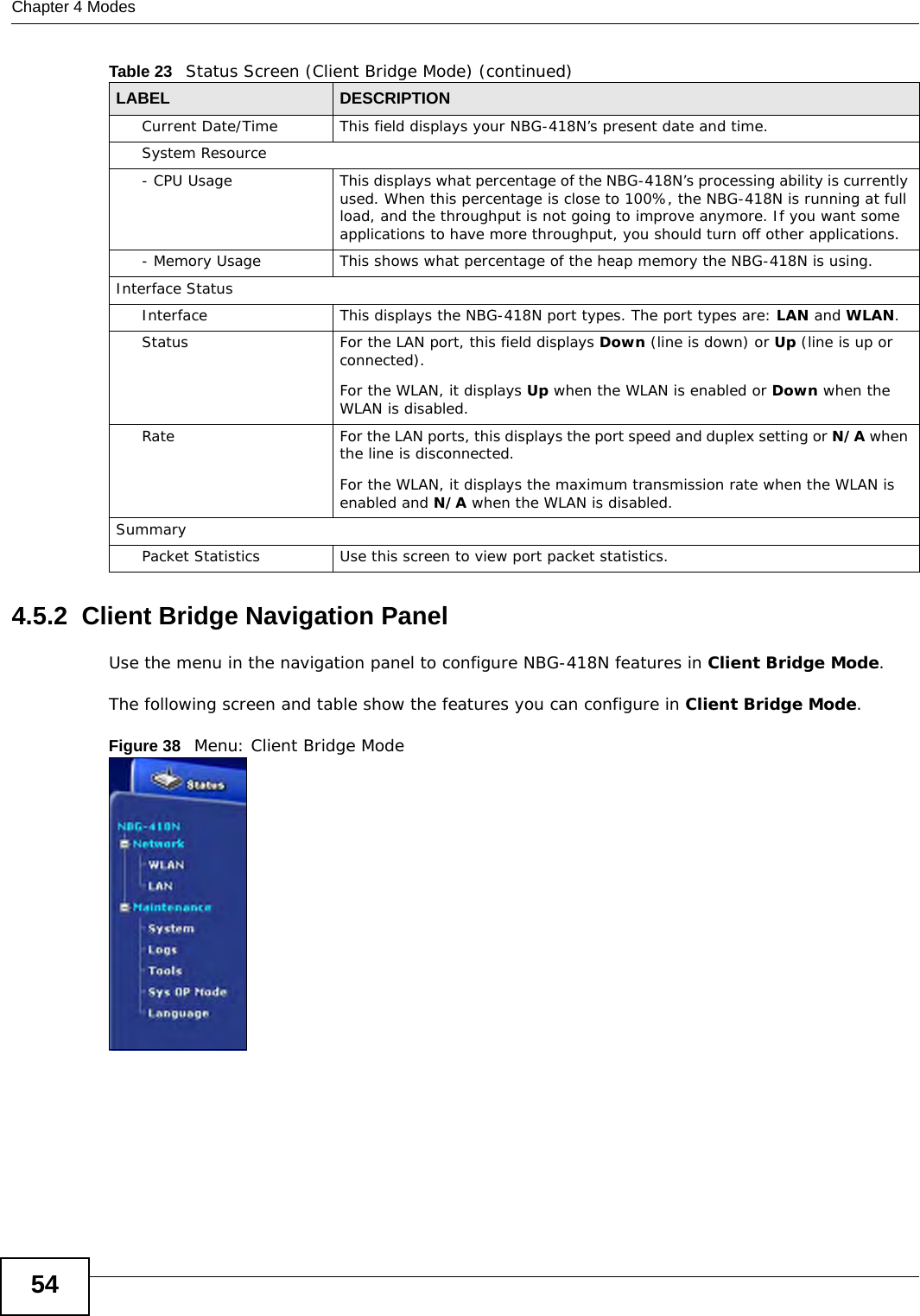 Chapter 4 Modes544.5.2  Client Bridge Navigation PanelUse the menu in the navigation panel to configure NBG-418N features in Client Bridge Mode.The following screen and table show the features you can configure in Client Bridge Mode.Figure 38   Menu: Client Bridge ModeCurrent Date/Time This field displays your NBG-418N’s present date and time.System Resource- CPU Usage This displays what percentage of the NBG-418N’s processing ability is currently used. When this percentage is close to 100%, the NBG-418N is running at full load, and the throughput is not going to improve anymore. If you want some applications to have more throughput, you should turn off other applications.- Memory Usage This shows what percentage of the heap memory the NBG-418N is using. Interface StatusInterface This displays the NBG-418N port types. The port types are: LAN and WLAN.Status For the LAN port, this field displays Down (line is down) or Up (line is up or connected).For the WLAN, it displays Up when the WLAN is enabled or Down when the WLAN is disabled.Rate For the LAN ports, this displays the port speed and duplex setting or N/A when the line is disconnected.For the WLAN, it displays the maximum transmission rate when the WLAN is enabled and N/A when the WLAN is disabled.SummaryPacket Statistics Use this screen to view port packet statistics.Table 23   Status Screen (Client Bridge Mode) (continued)LABEL DESCRIPTION