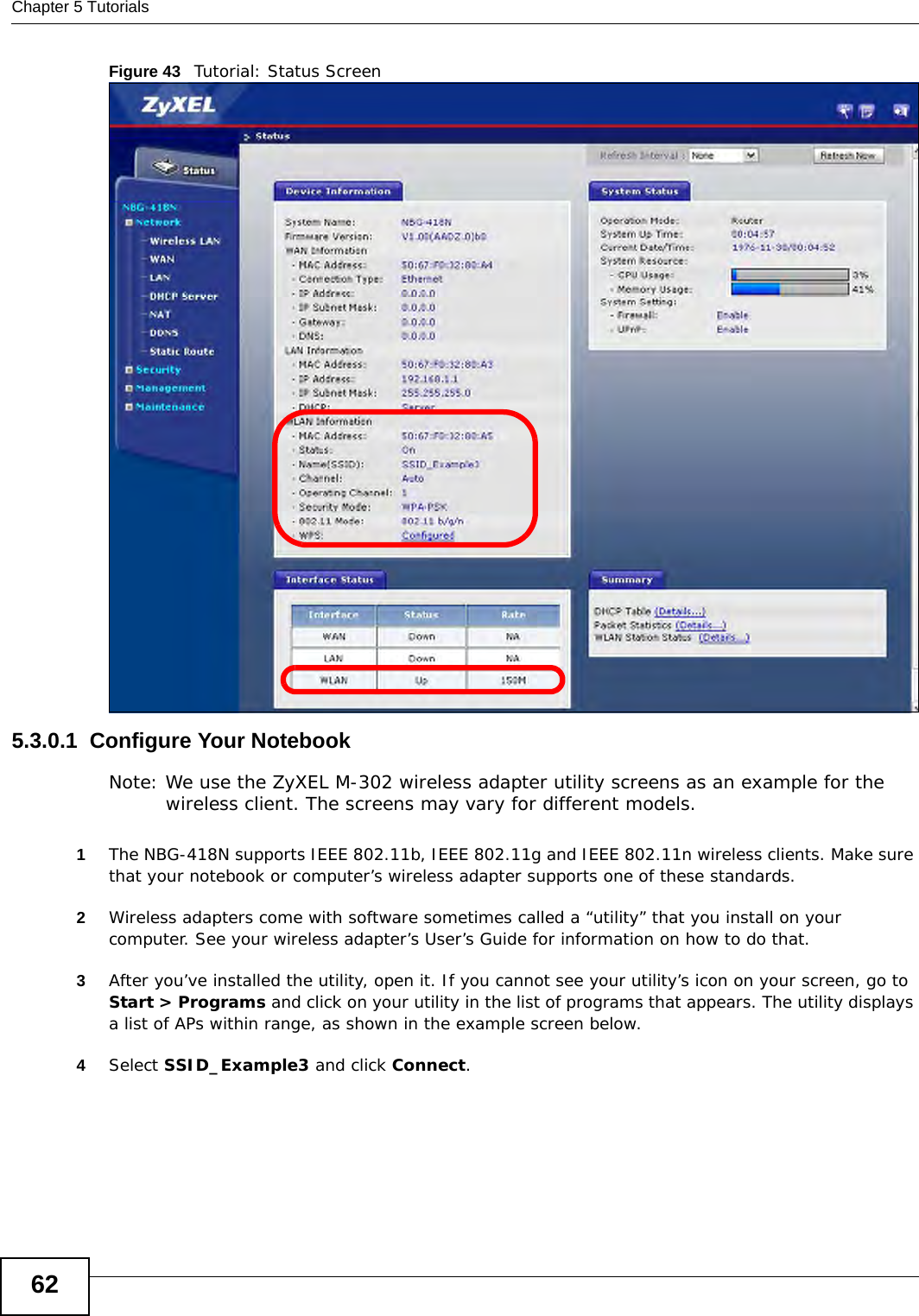 Chapter 5 Tutorials62Figure 43   Tutorial: Status Screen5.3.0.1  Configure Your NotebookNote: We use the ZyXEL M-302 wireless adapter utility screens as an example for the wireless client. The screens may vary for different models.1The NBG-418N supports IEEE 802.11b, IEEE 802.11g and IEEE 802.11n wireless clients. Make sure that your notebook or computer’s wireless adapter supports one of these standards.2Wireless adapters come with software sometimes called a “utility” that you install on your computer. See your wireless adapter’s User’s Guide for information on how to do that.3After you’ve installed the utility, open it. If you cannot see your utility’s icon on your screen, go to Start &gt; Programs and click on your utility in the list of programs that appears. The utility displays a list of APs within range, as shown in the example screen below.4Select SSID_Example3 and click Connect.