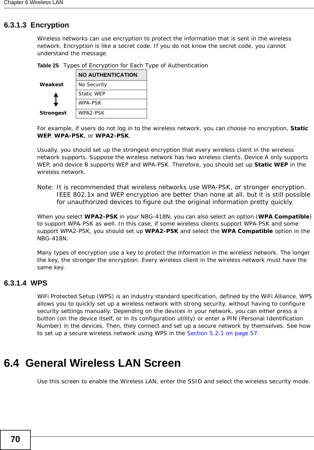 Chapter 6 Wireless LAN706.3.1.3  EncryptionWireless networks can use encryption to protect the information that is sent in the wireless network. Encryption is like a secret code. If you do not know the secret code, you cannot understand the message.For example, if users do not log in to the wireless network, you can choose no encryption, Static WEP, WPA-PSK, or WPA2-PSK.Usually, you should set up the strongest encryption that every wireless client in the wireless network supports. Suppose the wireless network has two wireless clients. Device A only supports WEP, and device B supports WEP and WPA-PSK. Therefore, you should set up Static WEP in the wireless network.Note: It is recommended that wireless networks use WPA-PSK, or stronger encryption. IEEE 802.1x and WEP encryption are better than none at all, but it is still possible for unauthorized devices to figure out the original information pretty quickly.When you select WPA2-PSK in your NBG-418N, you can also select an option (WPA Compatible) to support WPA-PSK as well. In this case, if some wireless clients support WPA-PSK and some support WPA2-PSK, you should set up WPA2-PSK and select the WPA Compatible option in the NBG-418N.Many types of encryption use a key to protect the information in the wireless network. The longer the key, the stronger the encryption. Every wireless client in the wireless network must have the same key.6.3.1.4  WPSWiFi Protected Setup (WPS) is an industry standard specification, defined by the WiFi Alliance. WPS allows you to quickly set up a wireless network with strong security, without having to configure security settings manually. Depending on the devices in your network, you can either press a button (on the device itself, or in its configuration utility) or enter a PIN (Personal Identification Number) in the devices. Then, they connect and set up a secure network by themselves. See how to set up a secure wireless network using WPS in the Section 5.2.1 on page 57. 6.4  General Wireless LAN Screen Use this screen to enable the Wireless LAN, enter the SSID and select the wireless security mode.Table 25   Types of Encryption for Each Type of AuthenticationNO AUTHENTICATIONWeakest No SecurityStatic WEPWPA-PSKStrongest WPA2-PSK