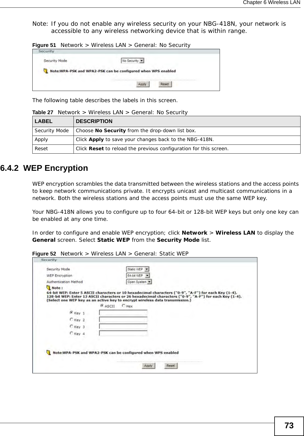  Chapter 6 Wireless LAN73Note: If you do not enable any wireless security on your NBG-418N, your network is accessible to any wireless networking device that is within range.Figure 51   Network &gt; Wireless LAN &gt; General: No SecurityThe following table describes the labels in this screen.6.4.2  WEP EncryptionWEP encryption scrambles the data transmitted between the wireless stations and the access points to keep network communications private. It encrypts unicast and multicast communications in a network. Both the wireless stations and the access points must use the same WEP key.Your NBG-418N allows you to configure up to four 64-bit or 128-bit WEP keys but only one key can be enabled at any one time.In order to configure and enable WEP encryption; click Network &gt; Wireless LAN to display the General screen. Select Static WEP from the Security Mode list.Figure 52   Network &gt; Wireless LAN &gt; General: Static WEPTable 27   Network &gt; Wireless LAN &gt; General: No SecurityLABEL DESCRIPTIONSecurity Mode Choose No Security from the drop-down list box.Apply Click Apply to save your changes back to the NBG-418N.Reset Click Reset to reload the previous configuration for this screen.