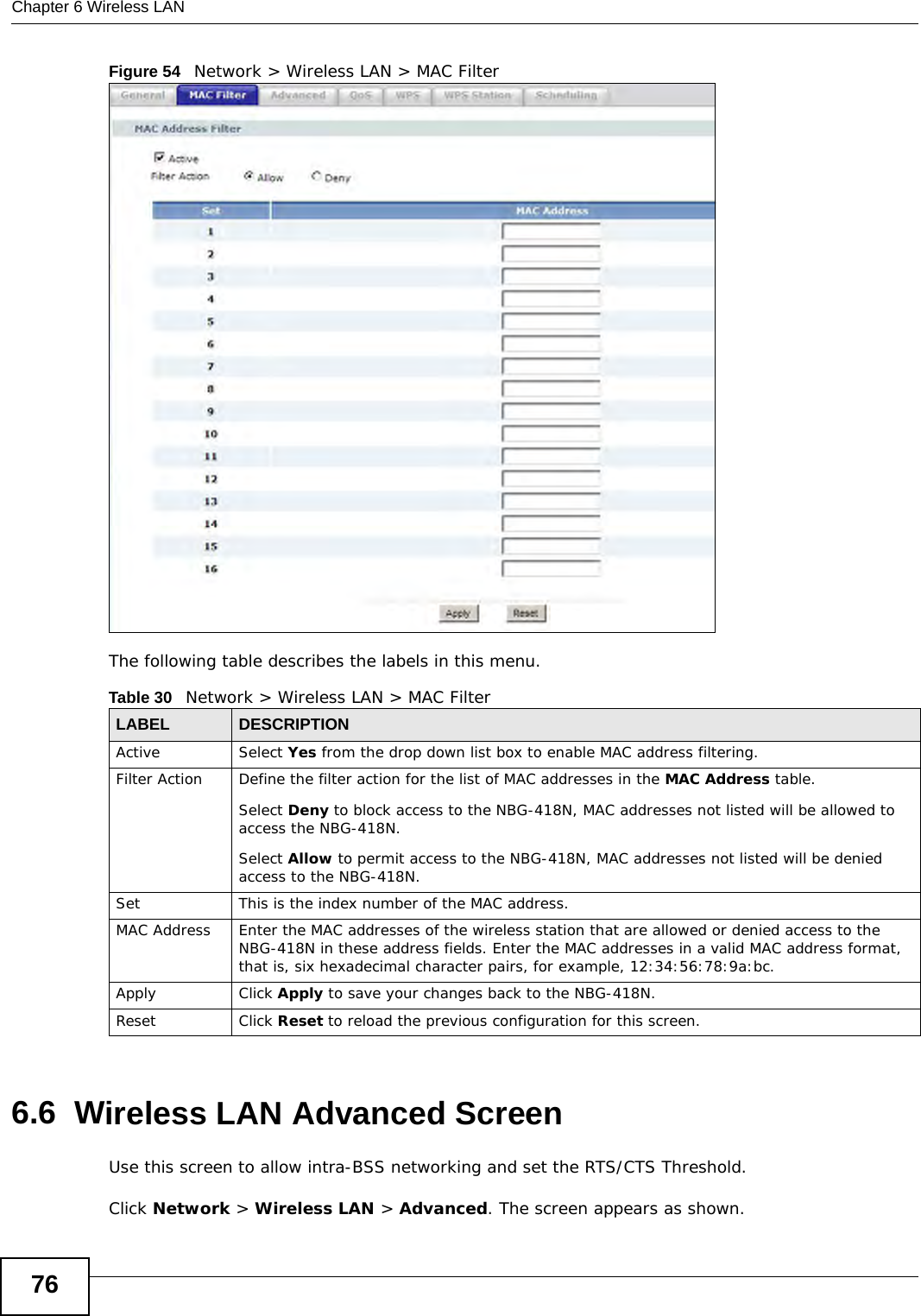 Chapter 6 Wireless LAN76Figure 54   Network &gt; Wireless LAN &gt; MAC FilterThe following table describes the labels in this menu.6.6  Wireless LAN Advanced ScreenUse this screen to allow intra-BSS networking and set the RTS/CTS Threshold.Click Network &gt; Wireless LAN &gt; Advanced. The screen appears as shown.Table 30   Network &gt; Wireless LAN &gt; MAC FilterLABEL DESCRIPTIONActive Select Yes from the drop down list box to enable MAC address filtering.Filter Action  Define the filter action for the list of MAC addresses in the MAC Address table. Select Deny to block access to the NBG-418N, MAC addresses not listed will be allowed to access the NBG-418N. Select Allow to permit access to the NBG-418N, MAC addresses not listed will be denied access to the NBG-418N. SetThis is the index number of the MAC address.MAC Address Enter the MAC addresses of the wireless station that are allowed or denied access to the NBG-418N in these address fields. Enter the MAC addresses in a valid MAC address format, that is, six hexadecimal character pairs, for example, 12:34:56:78:9a:bc.Apply Click Apply to save your changes back to the NBG-418N.Reset Click Reset to reload the previous configuration for this screen.