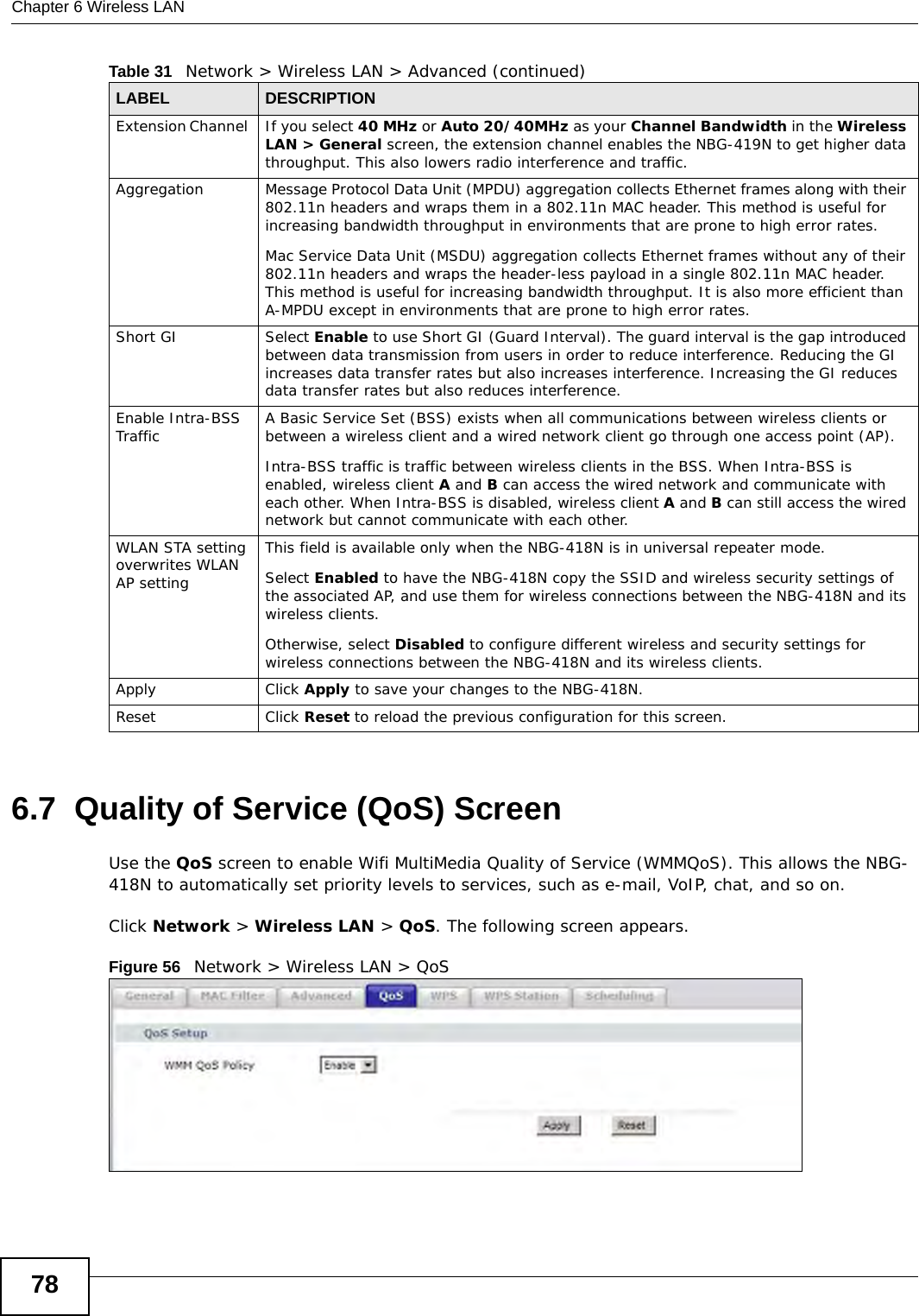 Chapter 6 Wireless LAN786.7  Quality of Service (QoS) ScreenUse the QoS screen to enable Wifi MultiMedia Quality of Service (WMMQoS). This allows the NBG-418N to automatically set priority levels to services, such as e-mail, VoIP, chat, and so on.Click Network &gt; Wireless LAN &gt; QoS. The following screen appears.Figure 56   Network &gt; Wireless LAN &gt; QoS Extension Channel  If you select 40 MHz or Auto 20/40MHz as your Channel Bandwidth in the Wireless LAN &gt; General screen, the extension channel enables the NBG-419N to get higher data throughput. This also lowers radio interference and traffic.Aggregation Message Protocol Data Unit (MPDU) aggregation collects Ethernet frames along with their 802.11n headers and wraps them in a 802.11n MAC header. This method is useful for increasing bandwidth throughput in environments that are prone to high error rates.Mac Service Data Unit (MSDU) aggregation collects Ethernet frames without any of their 802.11n headers and wraps the header-less payload in a single 802.11n MAC header. This method is useful for increasing bandwidth throughput. It is also more efficient than A-MPDU except in environments that are prone to high error rates.Short GI Select Enable to use Short GI (Guard Interval). The guard interval is the gap introduced between data transmission from users in order to reduce interference. Reducing the GI increases data transfer rates but also increases interference. Increasing the GI reduces data transfer rates but also reduces interference.Enable Intra-BSS Traffic A Basic Service Set (BSS) exists when all communications between wireless clients or between a wireless client and a wired network client go through one access point (AP). Intra-BSS traffic is traffic between wireless clients in the BSS. When Intra-BSS is enabled, wireless client A and B can access the wired network and communicate with each other. When Intra-BSS is disabled, wireless client A and B can still access the wired network but cannot communicate with each other.WLAN STA setting overwrites WLAN AP settingThis field is available only when the NBG-418N is in universal repeater mode.Select Enabled to have the NBG-418N copy the SSID and wireless security settings of the associated AP, and use them for wireless connections between the NBG-418N and its wireless clients.Otherwise, select Disabled to configure different wireless and security settings for wireless connections between the NBG-418N and its wireless clients.Apply Click Apply to save your changes to the NBG-418N.Reset Click Reset to reload the previous configuration for this screen.Table 31   Network &gt; Wireless LAN &gt; Advanced (continued)LABEL DESCRIPTION