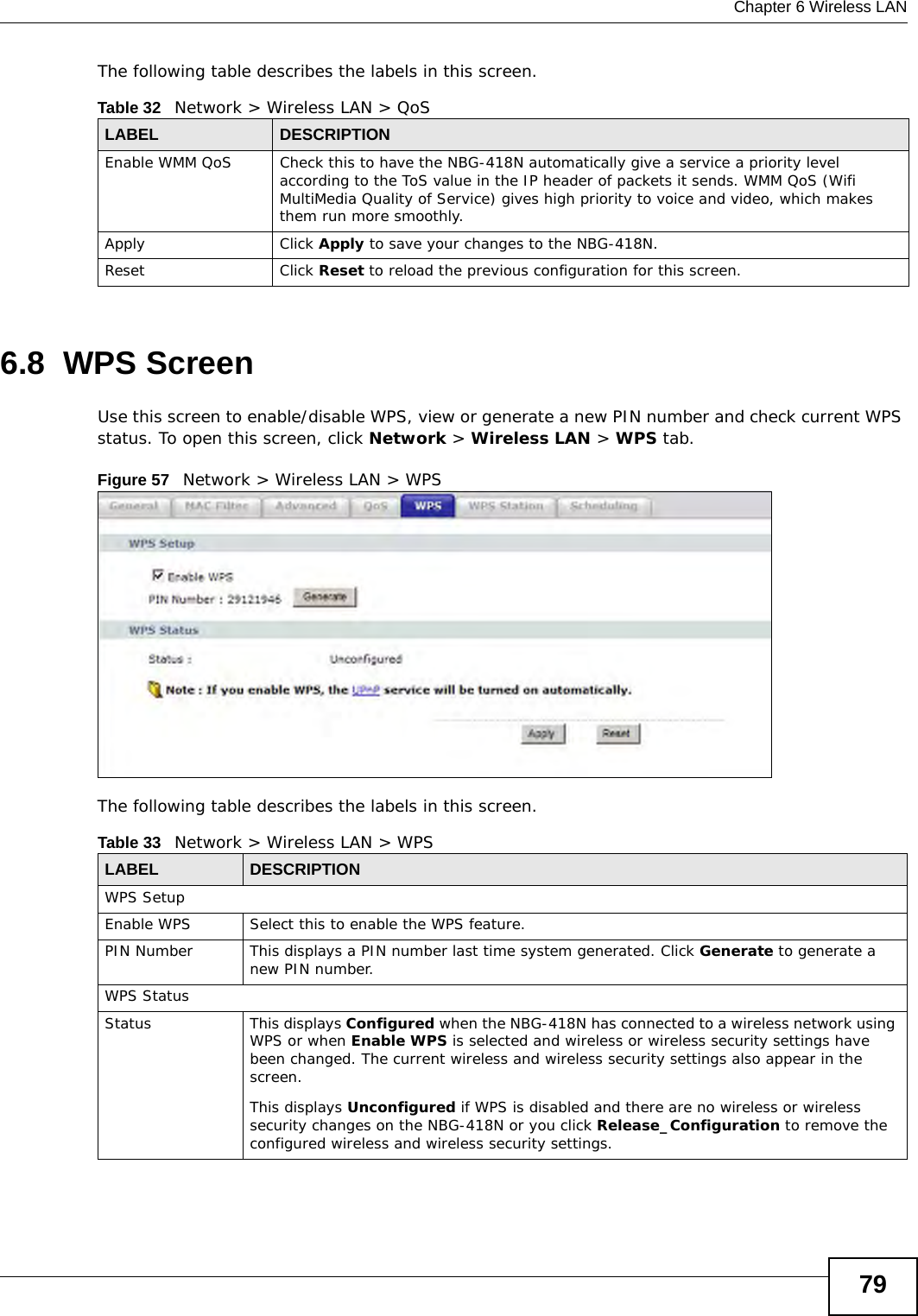 Chapter 6 Wireless LAN79The following table describes the labels in this screen. 6.8  WPS ScreenUse this screen to enable/disable WPS, view or generate a new PIN number and check current WPS status. To open this screen, click Network &gt; Wireless LAN &gt; WPS tab.Figure 57   Network &gt; Wireless LAN &gt; WPSThe following table describes the labels in this screen.Table 32   Network &gt; Wireless LAN &gt; QoSLABEL DESCRIPTIONEnable WMM QoS Check this to have the NBG-418N automatically give a service a priority level according to the ToS value in the IP header of packets it sends. WMM QoS (Wifi MultiMedia Quality of Service) gives high priority to voice and video, which makes them run more smoothly.Apply Click Apply to save your changes to the NBG-418N.Reset Click Reset to reload the previous configuration for this screen.Table 33   Network &gt; Wireless LAN &gt; WPSLABEL DESCRIPTIONWPS SetupEnable WPS Select this to enable the WPS feature.PIN Number This displays a PIN number last time system generated. Click Generate to generate a new PIN number.WPS StatusStatus This displays Configured when the NBG-418N has connected to a wireless network using WPS or when Enable WPS is selected and wireless or wireless security settings have been changed. The current wireless and wireless security settings also appear in the screen.This displays Unconfigured if WPS is disabled and there are no wireless or wireless security changes on the NBG-418N or you click Release_Configuration to remove the configured wireless and wireless security settings.