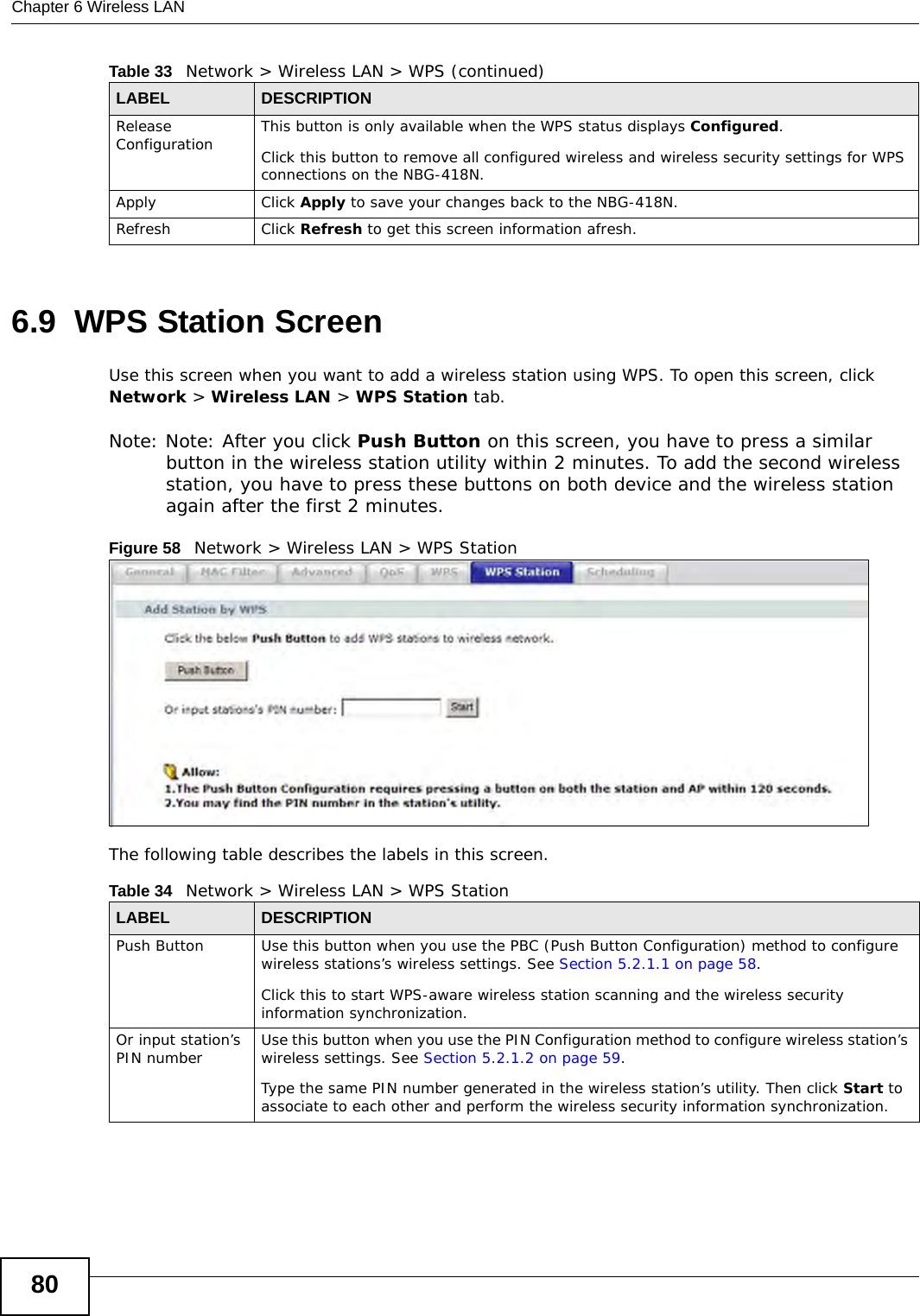 Chapter 6 Wireless LAN806.9  WPS Station ScreenUse this screen when you want to add a wireless station using WPS. To open this screen, click Network &gt; Wireless LAN &gt; WPS Station tab.Note: Note: After you click Push Button on this screen, you have to press a similar button in the wireless station utility within 2 minutes. To add the second wireless station, you have to press these buttons on both device and the wireless station again after the first 2 minutes.Figure 58   Network &gt; Wireless LAN &gt; WPS StationThe following table describes the labels in this screen.Release Configuration This button is only available when the WPS status displays Configured.Click this button to remove all configured wireless and wireless security settings for WPS connections on the NBG-418N.Apply Click Apply to save your changes back to the NBG-418N.Refresh Click Refresh to get this screen information afresh.Table 33   Network &gt; Wireless LAN &gt; WPS (continued)LABEL DESCRIPTIONTable 34   Network &gt; Wireless LAN &gt; WPS StationLABEL DESCRIPTIONPush Button Use this button when you use the PBC (Push Button Configuration) method to configure wireless stations’s wireless settings. See Section 5.2.1.1 on page 58.Click this to start WPS-aware wireless station scanning and the wireless security information synchronization. Or input station’s PIN number Use this button when you use the PIN Configuration method to configure wireless station’s wireless settings. See Section 5.2.1.2 on page 59.Type the same PIN number generated in the wireless station’s utility. Then click Start to associate to each other and perform the wireless security information synchronization. 