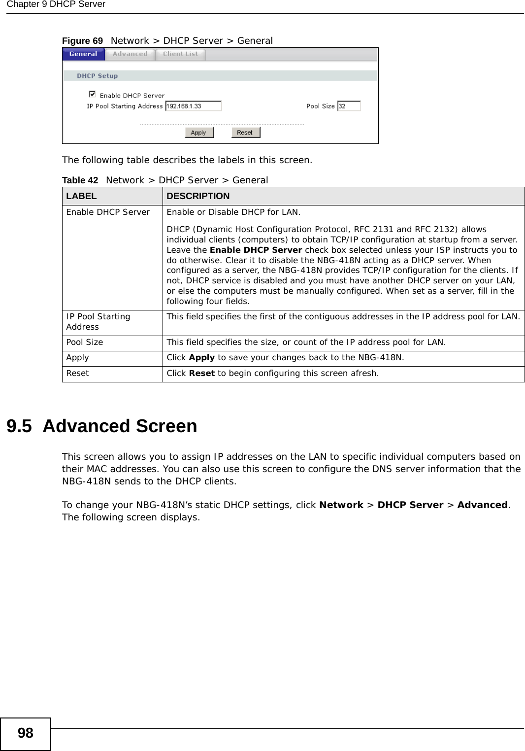 Chapter 9 DHCP Server98Figure 69   Network &gt; DHCP Server &gt; General   The following table describes the labels in this screen.9.5  Advanced Screen    This screen allows you to assign IP addresses on the LAN to specific individual computers based on their MAC addresses. You can also use this screen to configure the DNS server information that the NBG-418N sends to the DHCP clients.To change your NBG-418N’s static DHCP settings, click Network &gt; DHCP Server &gt; Advanced. The following screen displays.Table 42   Network &gt; DHCP Server &gt; GeneralLABEL DESCRIPTIONEnable DHCP Server Enable or Disable DHCP for LAN.DHCP (Dynamic Host Configuration Protocol, RFC 2131 and RFC 2132) allows individual clients (computers) to obtain TCP/IP configuration at startup from a server. Leave the Enable DHCP Server check box selected unless your ISP instructs you to do otherwise. Clear it to disable the NBG-418N acting as a DHCP server. When configured as a server, the NBG-418N provides TCP/IP configuration for the clients. If not, DHCP service is disabled and you must have another DHCP server on your LAN, or else the computers must be manually configured. When set as a server, fill in the following four fields.IP Pool Starting Address This field specifies the first of the contiguous addresses in the IP address pool for LAN.Pool Size This field specifies the size, or count of the IP address pool for LAN.Apply Click Apply to save your changes back to the NBG-418N.Reset Click Reset to begin configuring this screen afresh.