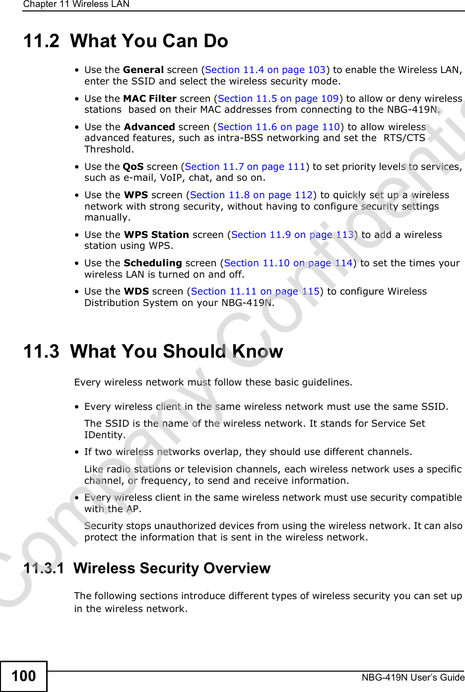 Chapter 11Wireless LANNBG-419N User s Guide10011.2  What You Can Do Use the General screen (Section 11.4 on page 103) to enable the Wireless LAN, enter the SSID and select the wireless security mode. Use the MAC Filter screen (Section 11.5 on page 109) to allow or deny wireless stations  based on their MAC addresses from connecting to the NBG-419N. Use the Advanced screen (Section 11.6 on page 110) to allow wireless advanced features, such as intra-BSS networking and set the  RTS/CTS Threshold. Use the QoS screen (Section 11.7 on page 111) to set priority levels to services, such as e-mail, VoIP, chat, and so on. Use the WPS screen (Section 11.8 on page 112) to quickly set up a wireless network with strong security, without having to configure security settings manually. Use the WPS Station screen (Section 11.9 on page 113) to add a wireless station using WPS.  Use the Scheduling screen (Section 11.10 on page 114) to set the times your wireless LAN is turned on and off. Use the WDS screen (Section 11.11 on page 115) to configure Wireless Distribution System on your NBG-419N.11.3  What You Should KnowEvery wireless network must follow these basic guidelines. Every wireless client in the same wireless network must use the same SSID.The SSID is the name of the wireless network. It stands for Service Set IDentity. If two wireless networks overlap, they should use different channels.Like radio stations or television channels, each wireless network uses a specific channel, or frequency, to send and receive information. Every wireless client in the same wireless network must use security compatible with the AP.Security stops unauthorized devices from using the wireless network. It can also protect the information that is sent in the wireless network.11.3.1  Wireless Security OverviewThe following sections introduce different types of wireless security you can set up in the wireless network.Company Confidential