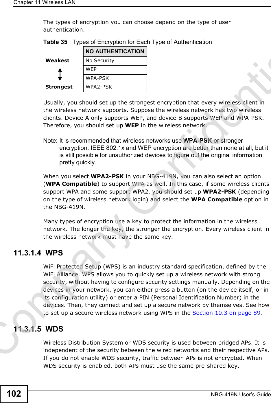 Chapter 11Wireless LANNBG-419N User s Guide102The types of encryption you can choose depend on the type of user authentication. Usually, you should set up the strongest encryption that every wireless client in the wireless network supports. Suppose the wireless network has two wireless clients. Device A only supports WEP, and device B supports WEP and WPA-PSK. Therefore, you should set up WEP in the wireless network.Note: It is recommended that wireless networks use WPA-PSK or stronger encryption. IEEE 802.1x and WEP encryption are better than none at all, but it is still possible for unauthorized devices to figure out the original information pretty quickly.When you select WPA2-PSK in your NBG-419N, you can also select an option (WPA Compatible) to support WPA as well. In this case, if some wireless clients support WPA and some support WPA2, you should set up WPA2-PSK (depending on the type of wireless network login) and select the WPA Compatible option in the NBG-419N.Many types of encryption use a key to protect the information in the wireless network. The longer the key, the stronger the encryption. Every wireless client in the wireless network must have the same key.11.3.1.4  WPSWiFi Protected Setup (WPS) is an industry standard specification, defined by the WiFi Alliance. WPS allows you to quickly set up a wireless network with strong security, without having to configure security settings manually. Depending on the devices in your network, you can either press a button (on the device itself, or in its configuration utility) or enter a PIN (Personal Identification Number) in the devices. Then, they connect and set up a secure network by themselves. See how to set up a secure wireless network using WPS in the Section 10.3 on page 89. 11.3.1.5  WDSWireless Distribution System or WDS security is used between bridged APs. It is independent of the security between the wired networks and their respective APs. If you do not enable WDS security, traffic between APs is not encrypted. When WDS security is enabled, both APs must use the same pre-shared key.Table 35   Types of Encryption for Each Type of AuthenticationNO AUTHENTICATIONWeakest No SecurityWEPWPA-PSKStrongest WPA2-PSKCompany Confidential