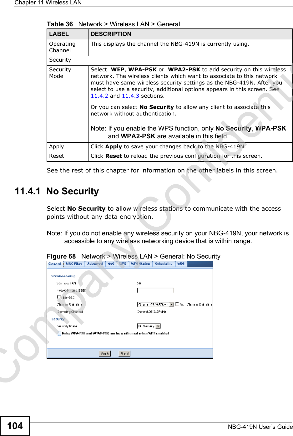 Chapter 11Wireless LANNBG-419N User s Guide104See the rest of this chapter for information on the other labels in this screen. 11.4.1  No SecuritySelect No Security to allow wireless stations to communicate with the access points without any data encryption.Note: If you do not enable any wireless security on your NBG-419N, your network is accessible to any wireless networking device that is within range.Figure 68   Network &gt; Wireless LAN &gt; General: No SecurityOperating Channel This displays the channel the NBG-419N is currently using.SecuritySecurity ModeSelect  WEP, WPA-PSK or  WPA2-PSK to add security on this wireless network. The wireless clients which want to associate to this network must have same wireless security settings as the NBG-419N. After you select to use a security, additional options appears in this screen. See 11.4.2 and 11.4.3 sections. Or you can select No Security to allow any client to associate this network without authentication.Note: If you enable the WPS function, only No Security, WPA-PSK and WPA2-PSK are available in this field.Apply Click Apply to save your changes back to the NBG-419N.Reset Click Reset to reload the previous configuration for this screen.Table 36   Network &gt; Wireless LAN &gt; GeneralLABEL DESCRIPTIONCompany Confidential