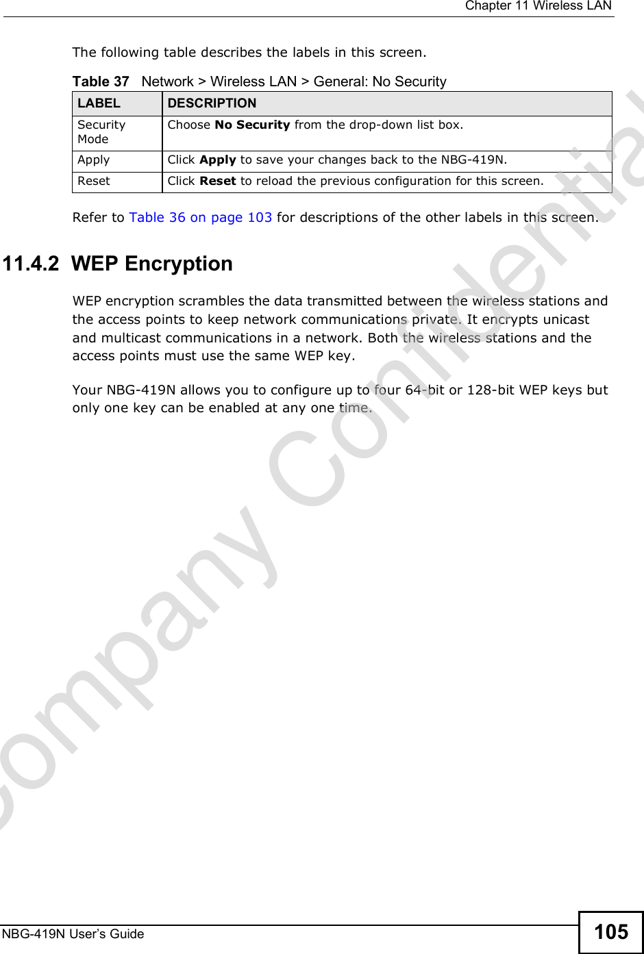  Chapter 11Wireless LANNBG-419N User s Guide 105The following table describes the labels in this screen.Refer to Table 36 on page 103 for descriptions of the other labels in this screen.11.4.2  WEP EncryptionWEP encryption scrambles the data transmitted between the wireless stations and the access points to keep network communications private. It encrypts unicast and multicast communications in a network. Both the wireless stations and the access points must use the same WEP key.Your NBG-419N allows you to configure up to four 64-bit or 128-bit WEP keys but only one key can be enabled at any one time.Table 37   Network &gt; Wireless LAN &gt; General: No SecurityLABEL DESCRIPTIONSecurity ModeChoose No Security from the drop-down list box.Apply Click Apply to save your changes back to the NBG-419N.Reset Click Reset to reload the previous configuration for this screen.Company Confidential