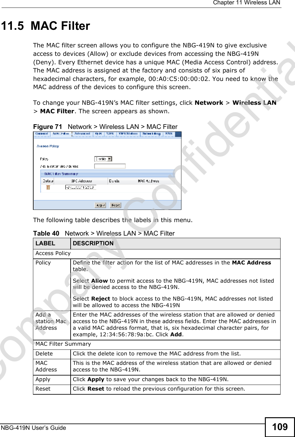  Chapter 11Wireless LANNBG-419N User s Guide 10911.5  MAC FilterThe MAC filter screen allows you to configure the NBG-419N to give exclusive access to devices (Allow) or exclude devices from accessing the NBG-419N (Deny). Every Ethernet device has a unique MAC (Media Access Control) address. The MAC address is assigned at the factory and consists of six pairs of hexadecimal characters, for example, 00:A0:C5:00:00:02. You need to know the MAC address of the devices to configure this screen.To change your NBG-419N!s MAC filter settings, click Network &gt; Wireless LAN &gt; MAC Filter. The screen appears as shown.Figure 71   Network &gt; Wireless LAN &gt; MAC FilterThe following table describes the labels in this menu.Table 40   Network &gt; Wireless LAN &gt; MAC FilterLABEL DESCRIPTIONAccess PolicyPolicy  Define the filter action for the list of MAC addresses in the MAC Address table. Select Allow to permit access to the NBG-419N, MAC addresses not listed will be denied access to the NBG-419N. Select Reject to block access to the NBG-419N, MAC addresses not listed will be allowed to access the NBG-419N Add a station Mac AddressEnter the MAC addresses of the wireless station that are allowed or denied access to the NBG-419N in these address fields. Enter the MAC addresses in a valid MAC address format, that is, six hexadecimal character pairs, for example, 12:34:56:78:9a:bc. Click Add.MAC Filter SummaryDelete Click the delete icon to remove the MAC address from the list.MAC AddressThis is the MAC address of the wireless station that are allowed or denied access to the NBG-419N.Apply Click Apply to save your changes back to the NBG-419N.Reset Click Reset to reload the previous configuration for this screen.Company Confidential