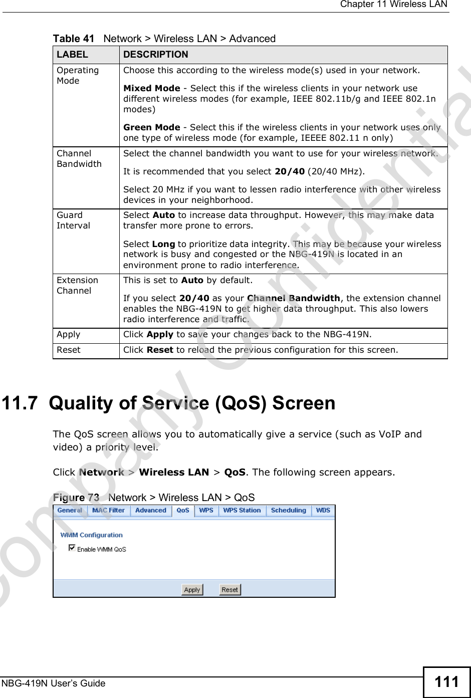  Chapter 11Wireless LANNBG-419N User s Guide 11111.7  Quality of Service (QoS) ScreenThe QoS screen allows you to automatically give a service (such as VoIP and video) a priority level.Click Network &gt; Wireless LAN &gt; QoS. The following screen appears.Figure 73   Network &gt; Wireless LAN &gt; QoS Operating ModeChoose this according to the wireless mode(s) used in your network.Mixed Mode - Select this if the wireless clients in your network use different wireless modes (for example, IEEE 802.11b/g and IEEE 802.1n modes)Green Mode - Select this if the wireless clients in your network uses only one type of wireless mode (for example, IEEEE 802.11 n only)Channel BandwidthSelect the channel bandwidth you want to use for your wireless network.It is recommended that you select 20/40 (20/40 MHz). Select 20 MHz if you want to lessen radio interference with other wireless devices in your neighborhood.Guard IntervalSelect Auto to increase data throughput. However, this may make data transfer more prone to errors.Select Long to prioritize data integrity. This may be because your wireless network is busy and congested or the NBG-419N is located in an environment prone to radio interference.Extension ChannelThis is set to Auto by default. If you select 20/40 as your Channel Bandwidth, the extension channel enables the NBG-419N to get higher data throughput. This also lowers radio interference and traffic.Apply Click Apply to save your changes back to the NBG-419N.Reset Click Reset to reload the previous configuration for this screen.Table 41   Network &gt; Wireless LAN &gt; AdvancedLABEL DESCRIPTIONCompany Confidential