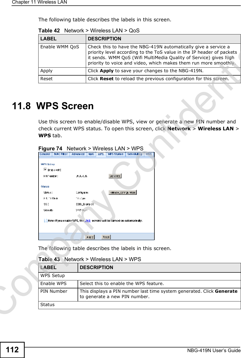 Chapter 11Wireless LANNBG-419N User s Guide112The following table describes the labels in this screen. 11.8  WPS ScreenUse this screen to enable/disable WPS, view or generate a new PIN number and check current WPS status. To open this screen, click Network &gt; Wireless LAN &gt; WPS tab.Figure 74   Network &gt; Wireless LAN &gt; WPSThe following table describes the labels in this screen.Table 42   Network &gt; Wireless LAN &gt; QoSLABEL DESCRIPTIONEnable WMM QoSCheck this to have the NBG-419N automatically give a service a priority level according to the ToS value in the IP header of packets it sends. WMM QoS (Wifi MultiMedia Quality of Service) gives high priority to voice and video, which makes them run more smoothly.Apply Click Apply to save your changes to the NBG-419N.Reset Click Reset to reload the previous configuration for this screen.Table 43   Network &gt; Wireless LAN &gt; WPSLABEL DESCRIPTIONWPS SetupEnable WPS Select this to enable the WPS feature.PIN Number This displays a PIN number last time system generated. Click Generate to generate a new PIN number.StatusCompany Confidential