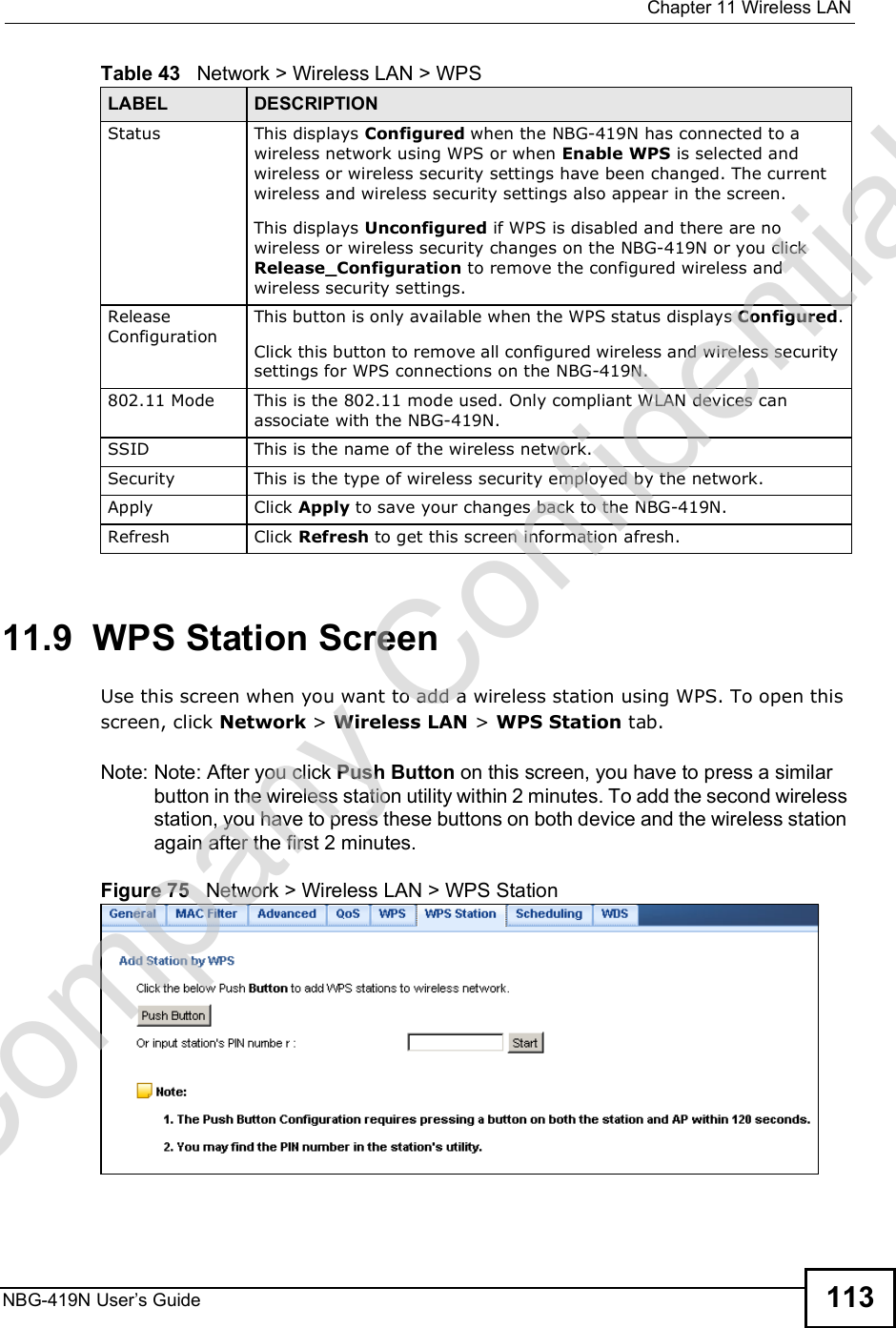  Chapter 11Wireless LANNBG-419N User s Guide 11311.9  WPS Station ScreenUse this screen when you want to add a wireless station using WPS. To open this screen, click Network &gt; Wireless LAN &gt; WPS Station tab.Note: Note: After you click Push Button on this screen, you have to press a similar button in the wireless station utility within 2 minutes. To add the second wireless station, you have to press these buttons on both device and the wireless station again after the first 2 minutes.Figure 75   Network &gt; Wireless LAN &gt; WPS StationStatus This displays Configured when the NBG-419N has connected to a wireless network using WPS or when Enable WPS is selected and wireless or wireless security settings have been changed. The current wireless and wireless security settings also appear in the screen.This displays Unconfigured if WPS is disabled and there are no wireless or wireless security changes on the NBG-419N or you click Release_Configuration to remove the configured wireless and wireless security settings.Release ConfigurationThis button is only available when the WPS status displays Configured.Click this button to remove all configured wireless and wireless security settings for WPS connections on the NBG-419N.802.11 Mode This is the 802.11 mode used. Only compliant WLAN devices can associate with the NBG-419N.SSID This is the name of the wireless network.Security This is the type of wireless security employed by the network.Apply Click Apply to save your changes back to the NBG-419N.Refresh Click Refresh to get this screen information afresh.Table 43   Network &gt; Wireless LAN &gt; WPSLABEL DESCRIPTIONCompany Confidential