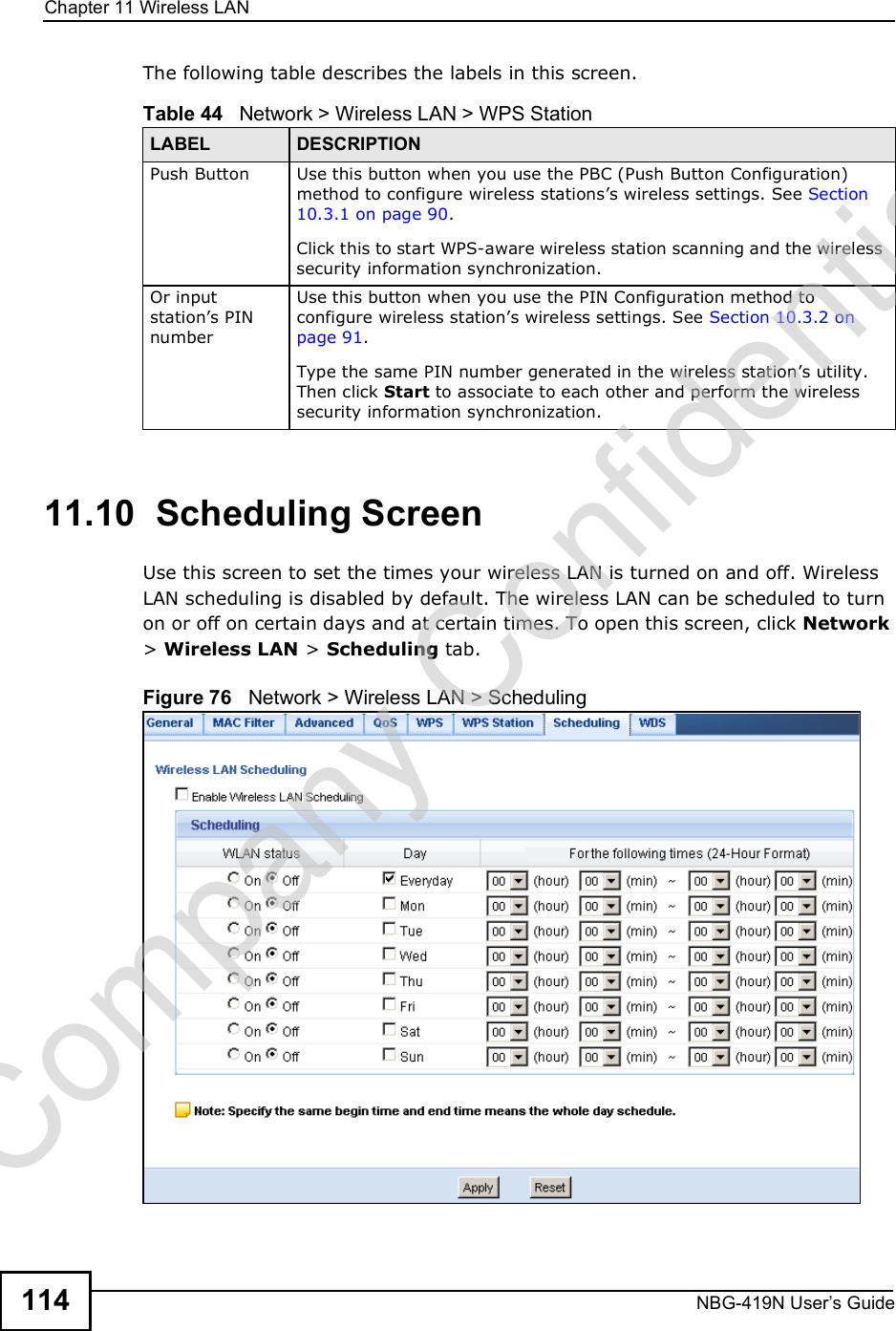 Chapter 11Wireless LANNBG-419N User s Guide114The following table describes the labels in this screen.11.10  Scheduling ScreenUse this screen to set the times your wireless LAN is turned on and off. Wireless LAN scheduling is disabled by default. The wireless LAN can be scheduled to turn on or off on certain days and at certain times. To open this screen, click Network &gt; Wireless LAN &gt; Scheduling tab.Figure 76   Network &gt; Wireless LAN &gt; SchedulingTable 44   Network &gt; Wireless LAN &gt; WPS StationLABEL DESCRIPTIONPush Button Use this button when you use the PBC (Push Button Configuration) method to configure wireless stations!s wireless settings. See Section 10.3.1 on page 90.Click this to start WPS-aware wireless station scanning and the wireless security information synchronization. Or input station!s PIN numberUse this button when you use the PIN Configuration method to configure wireless station!s wireless settings. See Section 10.3.2 on page 91.Type the same PIN number generated in the wireless station!s utility. Then click Start to associate to each other and perform the wireless security information synchronization. Company Confidential