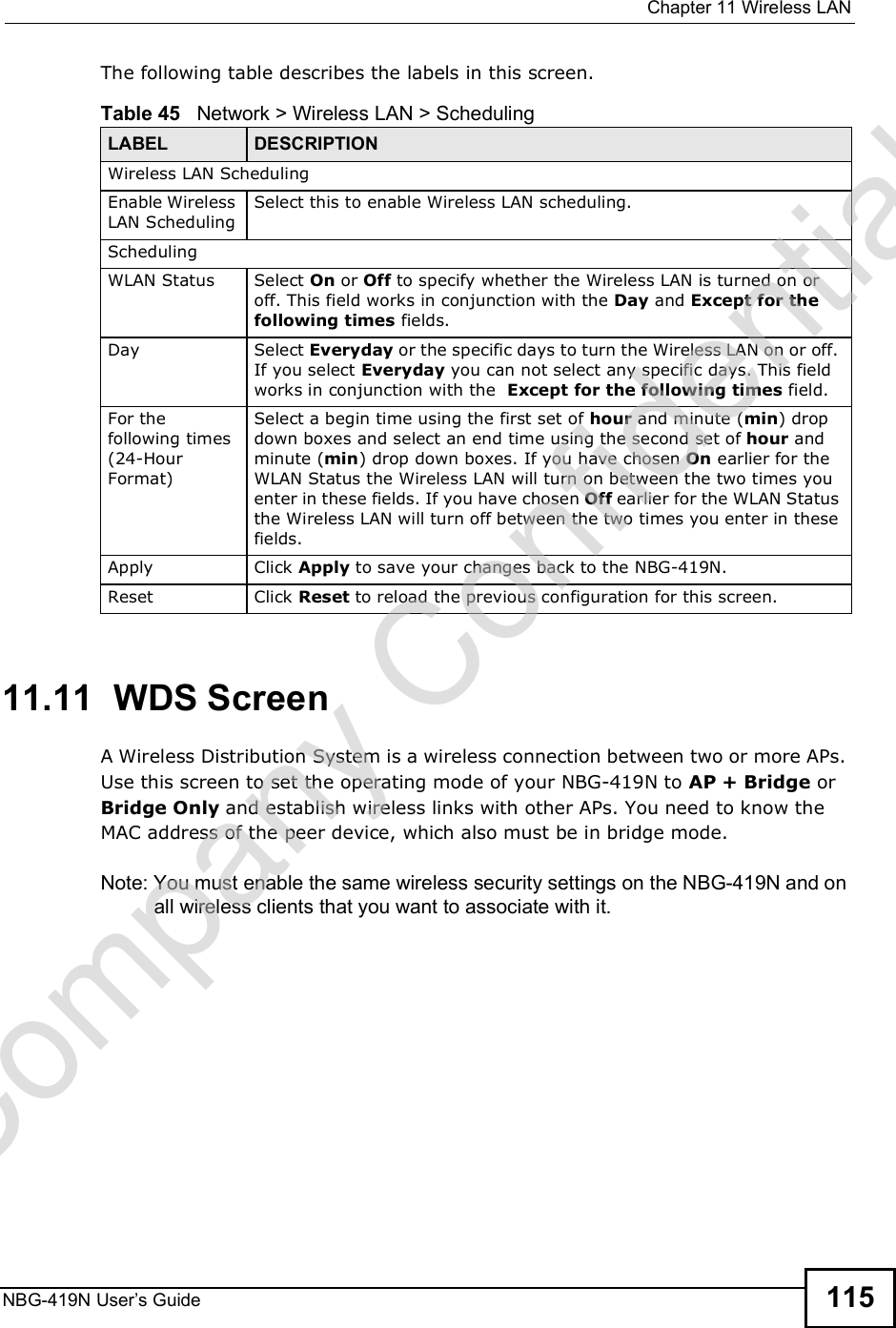  Chapter 11Wireless LANNBG-419N User s Guide 115The following table describes the labels in this screen.11.11  WDS ScreenA Wireless Distribution System is a wireless connection between two or more APs. Use this screen to set the operating mode of your NBG-419N to AP + Bridge or Bridge Only and establish wireless links with other APs. You need to know the MAC address of the peer device, which also must be in bridge mode. Note: You must enable the same wireless security settings on the NBG-419N and on all wireless clients that you want to associate with it. Table 45   Network &gt; Wireless LAN &gt; SchedulingLABEL DESCRIPTIONWireless LAN SchedulingEnable Wireless LAN SchedulingSelect this to enable Wireless LAN scheduling.SchedulingWLAN Status Select On or Off to specify whether the Wireless LAN is turned on or off. This field works in conjunction with the Day and Except for the following times fields.Day Select Everyday or the specific days to turn the Wireless LAN on or off. If you select Everyday you can not select any specific days. This field works in conjunction with the  Except for the following times field.For the following times (24-Hour Format)Select a begin time using the first set of hour and minute (min) drop down boxes and select an end time using the second set of hour and minute (min) drop down boxes. If you have chosen On earlier for the WLAN Status the Wireless LAN will turn on between the two times you enter in these fields. If you have chosen Off earlier for the WLAN Status the Wireless LAN will turn off between the two times you enter in these fields. Apply Click Apply to save your changes back to the NBG-419N.Reset Click Reset to reload the previous configuration for this screen.Company Confidential