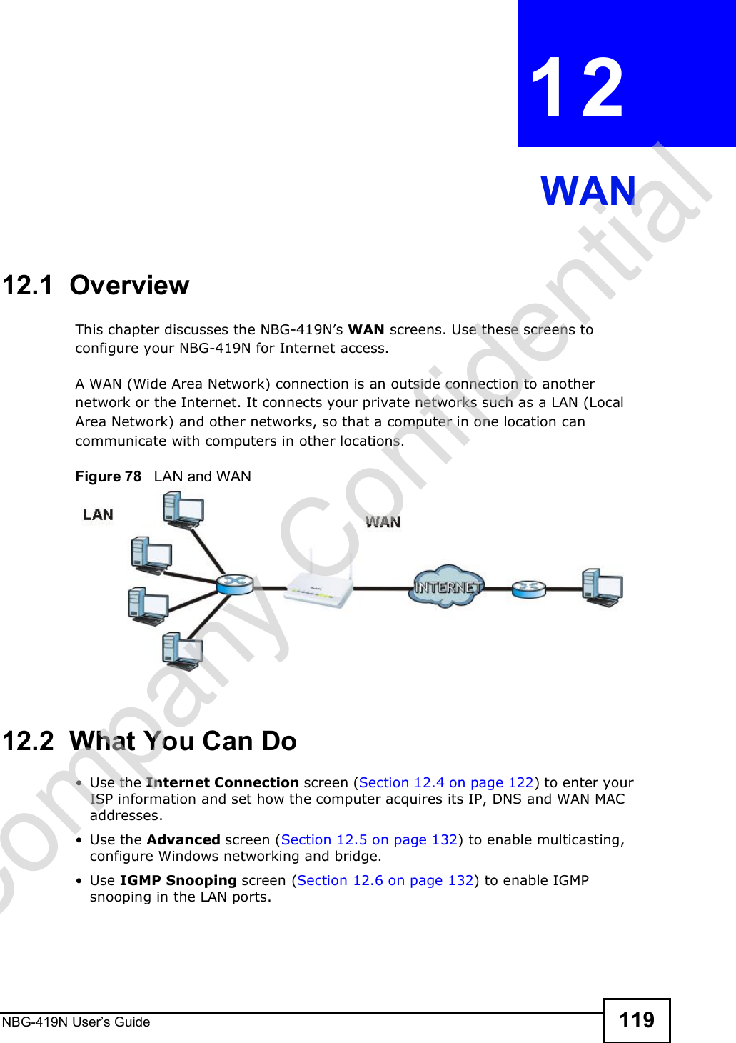 NBG-419N User s Guide 119CHAPTER  12 WAN12.1  OverviewThis chapter discusses the NBG-419N!s WAN screens. Use these screens to configure your NBG-419N for Internet access.A WAN (Wide Area Network) connection is an outside connection to another network or the Internet. It connects your private networks such as a LAN (Local Area Network) and other networks, so that a computer in one location can communicate with computers in other locations.Figure 78   LAN and WAN12.2  What You Can Do Use the Internet Connection screen (Section 12.4 on page 122) to enter your ISP information and set how the computer acquires its IP, DNS and WAN MAC addresses. Use the Advanced screen (Section 12.5 on page 132) to enable multicasting, configure Windows networking and bridge. Use IGMP Snooping screen (Section 12.6 on page 132) to enable IGMP snooping in the LAN ports.Company Confidential