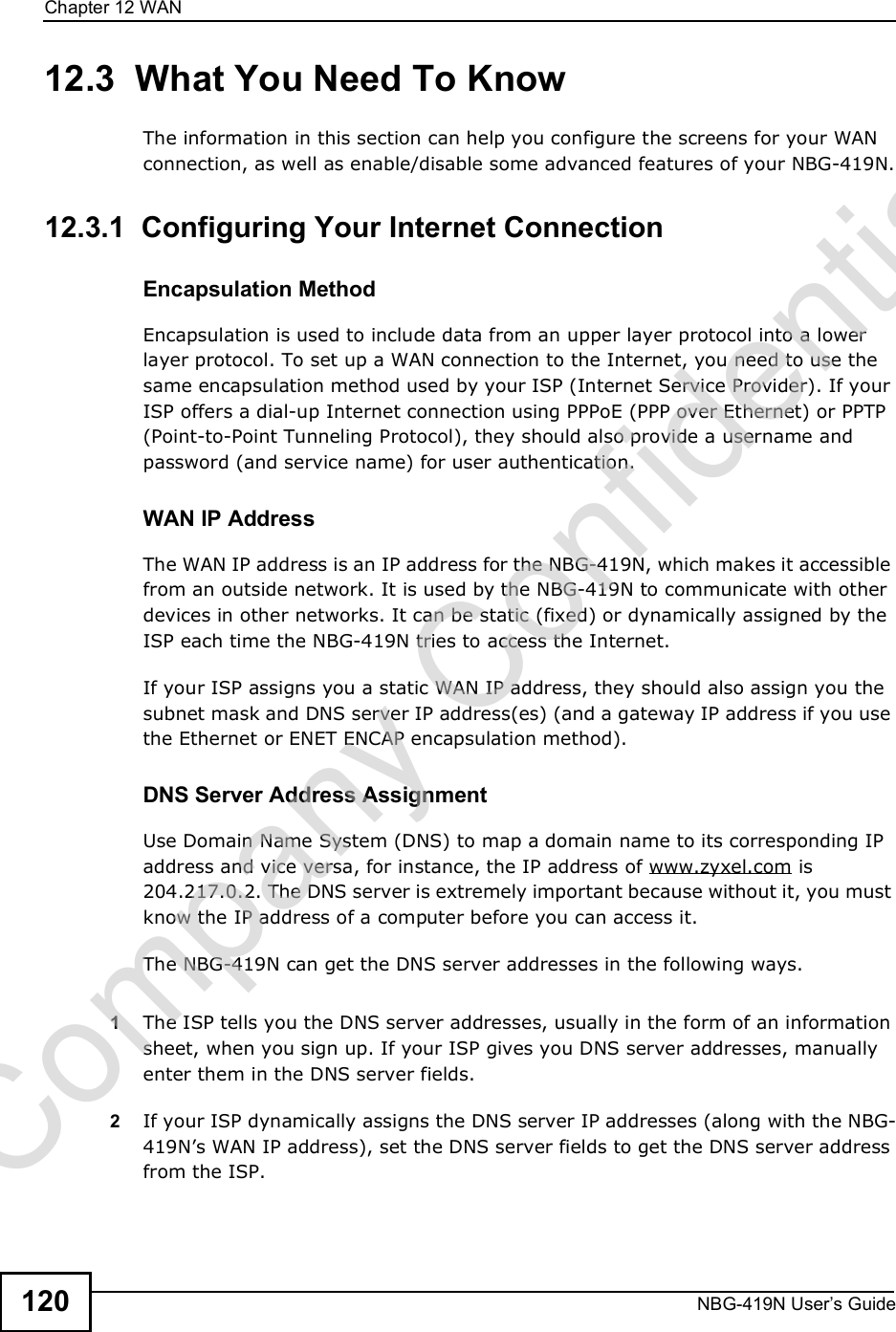 Chapter 12WANNBG-419N User s Guide12012.3  What You Need To KnowThe information in this section can help you configure the screens for your WAN connection, as well as enable/disable some advanced features of your NBG-419N.12.3.1  Configuring Your Internet ConnectionEncapsulation MethodEncapsulation is used to include data from an upper layer protocol into a lower layer protocol. To set up a WAN connection to the Internet, you need to use the same encapsulation method used by your ISP (Internet Service Provider). If your ISP offers a dial-up Internet connection using PPPoE (PPP over Ethernet) or PPTP (Point-to-Point Tunneling Protocol), they should also provide a username and password (and service name) for user authentication.WAN IP AddressThe WAN IP address is an IP address for the NBG-419N, which makes it accessible from an outside network. It is used by the NBG-419N to communicate with other devices in other networks. It can be static (fixed) or dynamically assigned by the ISP each time the NBG-419N tries to access the Internet.If your ISP assigns you a static WAN IP address, they should also assign you the subnet mask and DNS server IP address(es) (and a gateway IP address if you use the Ethernet or ENET ENCAP encapsulation method).DNS Server Address AssignmentUse Domain Name System (DNS) to map a domain name to its corresponding IP address and vice versa, for instance, the IP address of www.zyxel.com is 204.217.0.2. The DNS server is extremely important because without it, you must know the IP address of a computer before you can access it. The NBG-419N can get the DNS server addresses in the following ways.1The ISP tells you the DNS server addresses, usually in the form of an information sheet, when you sign up. If your ISP gives you DNS server addresses, manually enter them in the DNS server fields.2If your ISP dynamically assigns the DNS server IP addresses (along with the NBG-419N!s WAN IP address), set the DNS server fields to get the DNS server address from the ISP. Company Confidential