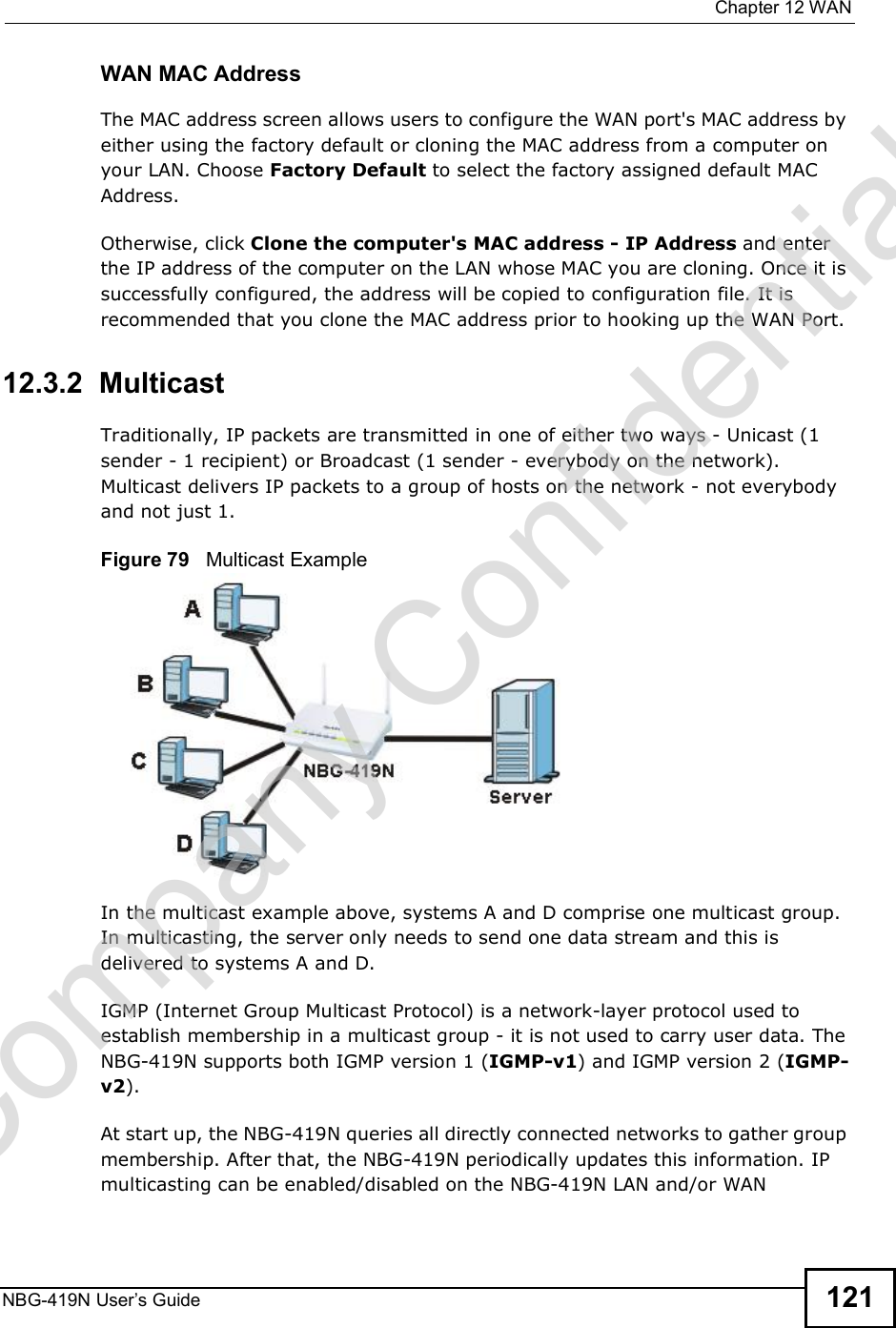  Chapter 12WANNBG-419N User s Guide 121WAN MAC AddressThe MAC address screen allows users to configure the WAN port&apos;s MAC address by either using the factory default or cloning the MAC address from a computer on your LAN. Choose Factory Default to select the factory assigned default MAC Address.Otherwise, click Clone the computer&apos;s MAC address - IP Address and enter the IP address of the computer on the LAN whose MAC you are cloning. Once it is successfully configured, the address will be copied to configuration file. It is recommended that you clone the MAC address prior to hooking up the WAN Port.12.3.2  MulticastTraditionally, IP packets are transmitted in one of either two ways - Unicast (1 sender - 1 recipient) or Broadcast (1 sender - everybody on the network). Multicast delivers IP packets to a group of hosts on the network - not everybody and not just 1. Figure 79   Multicast ExampleIn the multicast example above, systems A and D comprise one multicast group. In multicasting, the server only needs to send one data stream and this is delivered to systems A and D. IGMP (Internet Group Multicast Protocol) is a network-layer protocol used to establish membership in a multicast group - it is not used to carry user data. The NBG-419N supports both IGMP version 1 (IGMP-v1) and IGMP version 2 (IGMP-v2). At start up, the NBG-419N queries all directly connected networks to gather group membership. After that, the NBG-419N periodically updates this information. IP multicasting can be enabled/disabled on the NBG-419N LAN and/or WAN Company Confidential