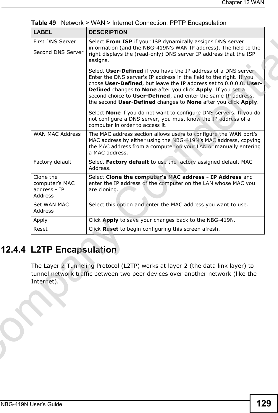  Chapter 12WANNBG-419N User s Guide 12912.4.4  L2TP EncapsulationThe Layer 2 Tunneling Protocol (L2TP) works at layer 2 (the data link layer) to tunnel network traffic between two peer devices over another network (like the Internet).First DNS ServerSecond DNS ServerSelect From ISP if your ISP dynamically assigns DNS server information (and the NBG-419N&apos;s WAN IP address). The field to the right displays the (read-only) DNS server IP address that the ISP assigns. Select User-Defined if you have the IP address of a DNS server. Enter the DNS server&apos;s IP address in the field to the right. If you chose User-Defined, but leave the IP address set to 0.0.0.0, User-Defined changes to None after you click Apply. If you set a second choice to User-Defined, and enter the same IP address, the second User-Defined changes to None after you click Apply. Select None if you do not want to configure DNS servers. If you do not configure a DNS server, you must know the IP address of a computer in order to access it.WAN MAC Address The MAC address section allows users to configure the WAN port&apos;s MAC address by either using the NBG-419N!s MAC address, copying the MAC address from a computer on your LAN or manually entering a MAC address. Factory default Select Factory default to use the factory assigned default MAC Address.Clone the computer!s MAC address - IP AddressSelect Clone the computer&apos;s MAC address - IP Address and enter the IP address of the computer on the LAN whose MAC you are cloning.Set WAN MAC AddressSelect this option and enter the MAC address you want to use.Apply Click Apply to save your changes back to the NBG-419N.Reset Click Reset to begin configuring this screen afresh.Table 49   Network &gt; WAN &gt; Internet Connection: PPTP EncapsulationLABEL DESCRIPTIONCompany Confidential