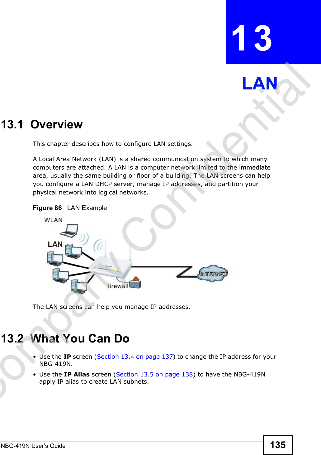 NBG-419N User s Guide 135CHAPTER  13 LAN13.1  OverviewThis chapter describes how to configure LAN settings.A Local Area Network (LAN) is a shared communication system to which many computers are attached. A LAN is a computer network limited to the immediate area, usually the same building or floor of a building. The LAN screens can help you configure a LAN DHCP server, manage IP addresses, and partition your physical network into logical networks.Figure 86   LAN ExampleThe LAN screens can help you manage IP addresses.13.2  What You Can Do Use the IP screen (Section 13.4 on page 137) to change the IP address for your NBG-419N. Use the IP Alias screen (Section 13.5 on page 138) to have the NBG-419N apply IP alias to create LAN subnets.Company Confidential