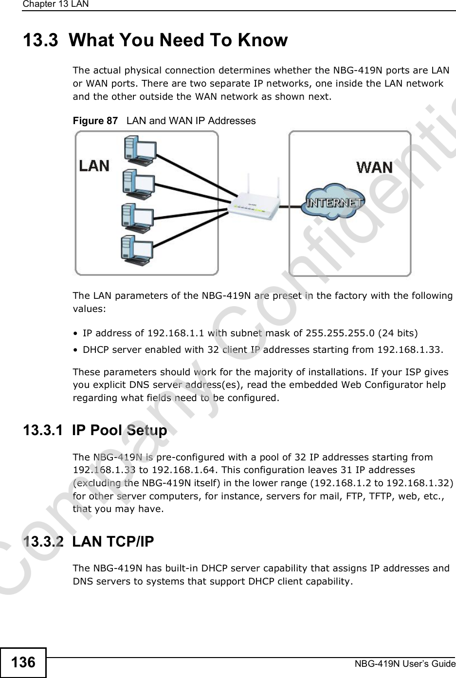 Chapter 13LANNBG-419N User s Guide13613.3  What You Need To KnowThe actual physical connection determines whether the NBG-419N ports are LAN or WAN ports. There are two separate IP networks, one inside the LAN network and the other outside the WAN network as shown next.Figure 87   LAN and WAN IP AddressesThe LAN parameters of the NBG-419N are preset in the factory with the following values: IP address of 192.168.1.1 with subnet mask of 255.255.255.0 (24 bits) DHCP server enabled with 32 client IP addresses starting from 192.168.1.33. These parameters should work for the majority of installations. If your ISP gives you explicit DNS server address(es), read the embedded Web Configurator help regarding what fields need to be configured.13.3.1  IP Pool SetupThe NBG-419N is pre-configured with a pool of 32 IP addresses starting from 192.168.1.33 to 192.168.1.64. This configuration leaves 31 IP addresses (excluding the NBG-419N itself) in the lower range (192.168.1.2 to 192.168.1.32) for other server computers, for instance, servers for mail, FTP, TFTP, web, etc., that you may have.13.3.2  LAN TCP/IP The NBG-419N has built-in DHCP server capability that assigns IP addresses and DNS servers to systems that support DHCP client capability.Company Confidential