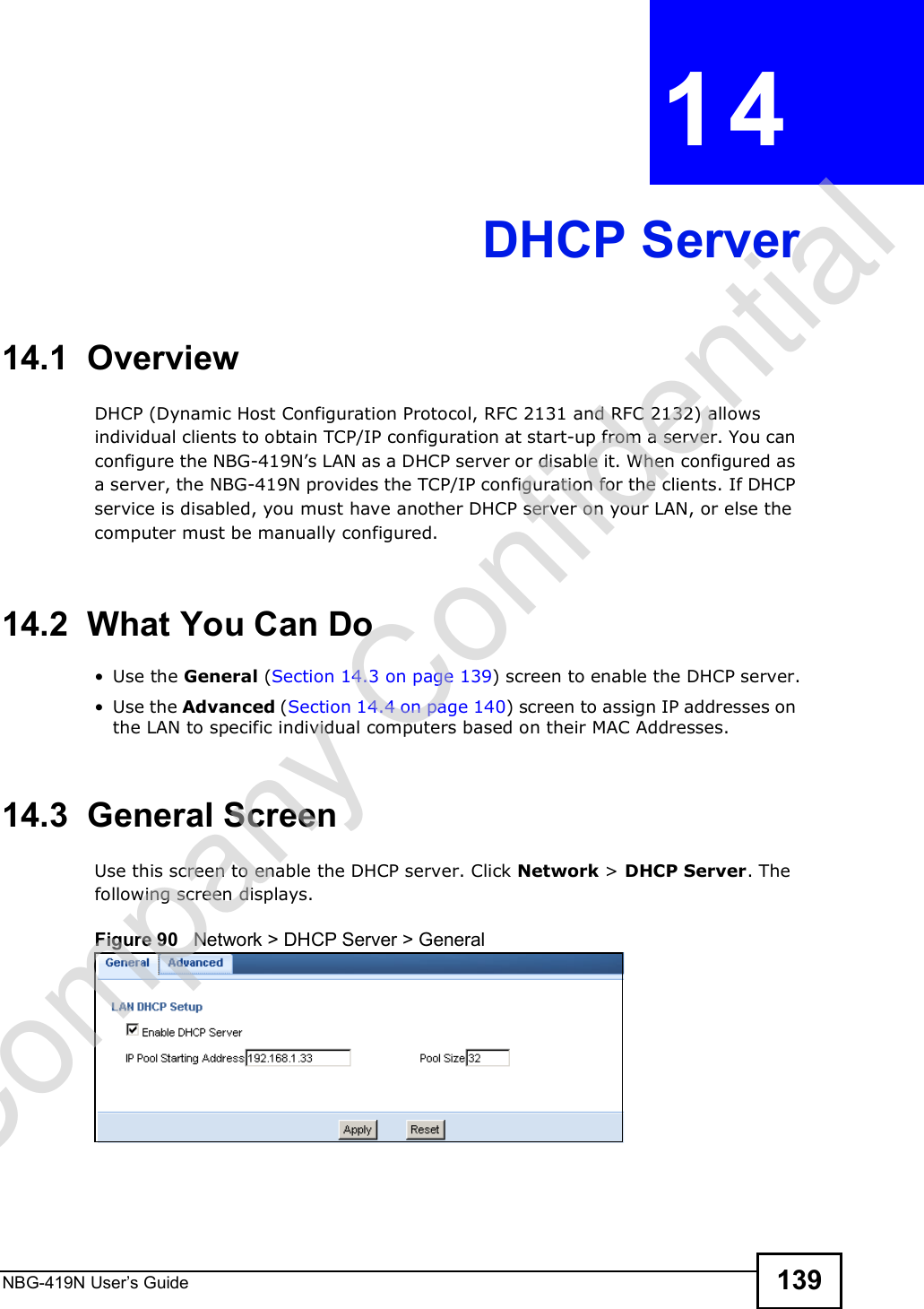 NBG-419N User s Guide 139CHAPTER  14 DHCP Server14.1  OverviewDHCP (Dynamic Host Configuration Protocol, RFC 2131 and RFC 2132) allows individual clients to obtain TCP/IP configuration at start-up from a server. You can configure the NBG-419N!s LAN as a DHCP server or disable it. When configured as a server, the NBG-419N provides the TCP/IP configuration for the clients. If DHCP service is disabled, you must have another DHCP server on your LAN, or else the computer must be manually configured.14.2  What You Can Do Use the General (Section 14.3 on page 139) screen to enable the DHCP server. Use the Advanced (Section 14.4 on page 140) screen to assign IP addresses on the LAN to specific individual computers based on their MAC Addresses.14.3  General ScreenUse this screen to enable the DHCP server. Click Network &gt; DHCP Server. The following screen displays.Figure 90   Network &gt; DHCP Server &gt; General   Company Confidential