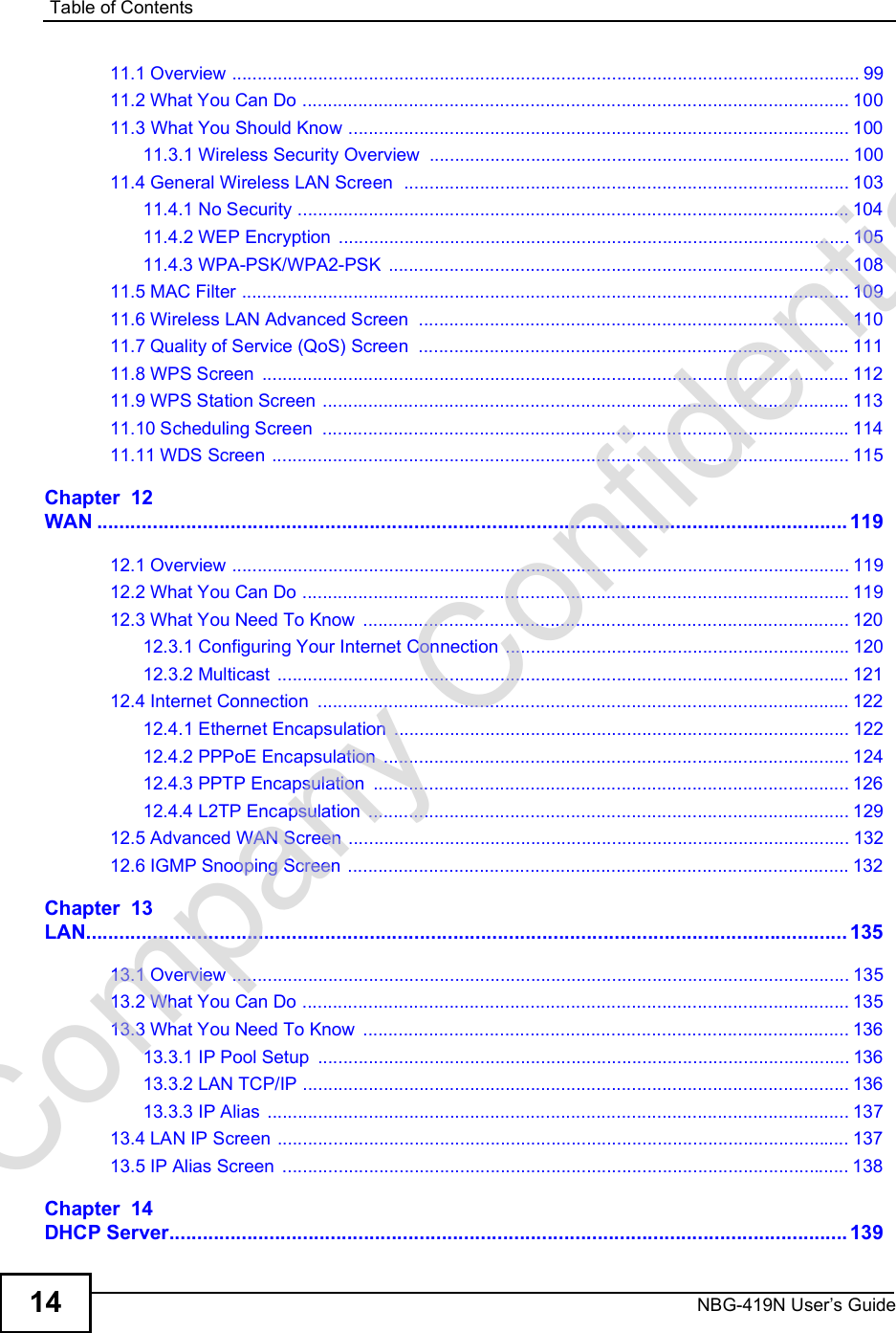 Table of ContentsNBG-419N User s Guide1411.1 Overview ............................................................................................................................9911.2 What You Can Do ............................................................................................................10011.3 What You Should Know ...................................................................................................10011.3.1 Wireless Security Overview ...................................................................................10011.4 General Wireless LAN Screen  ........................................................................................10311.4.1 No Security .............................................................................................................10411.4.2 WEP Encryption .....................................................................................................10511.4.3 WPA-PSK/WPA2-PSK ...........................................................................................10811.5 MAC Filter ........................................................................................................................10911.6 Wireless LAN Advanced Screen .....................................................................................11011.7 Quality of Service (QoS) Screen .....................................................................................11111.8 WPS Screen ....................................................................................................................11211.9 WPS Station Screen ........................................................................................................11311.10 Scheduling Screen ........................................................................................................11411.11 WDS Screen ..................................................................................................................115Chapter  12WAN.......................................................................................................................................11912.1 Overview ..........................................................................................................................11912.2 What You Can Do ............................................................................................................11912.3 What You Need To Know ................................................................................................12012.3.1 Configuring Your Internet Connection ....................................................................12012.3.2 Multicast .................................................................................................................12112.4 Internet Connection .........................................................................................................12212.4.1 Ethernet Encapsulation ..........................................................................................12212.4.2 PPPoE Encapsulation ............................................................................................12412.4.3 PPTP Encapsulation ..............................................................................................12612.4.4 L2TP Encapsulation ...............................................................................................12912.5 Advanced WAN Screen ...................................................................................................13212.6 IGMP Snooping Screen ...................................................................................................132Chapter  13LAN.........................................................................................................................................13513.1 Overview ..........................................................................................................................13513.2 What You Can Do ............................................................................................................13513.3 What You Need To Know ................................................................................................13613.3.1 IP Pool Setup .........................................................................................................13613.3.2 LAN TCP/IP ............................................................................................................13613.3.3 IP Alias ...................................................................................................................13713.4 LAN IP Screen .................................................................................................................13713.5 IP Alias Screen ................................................................................................................138Chapter  14DHCP Server..........................................................................................................................139Company Confidential