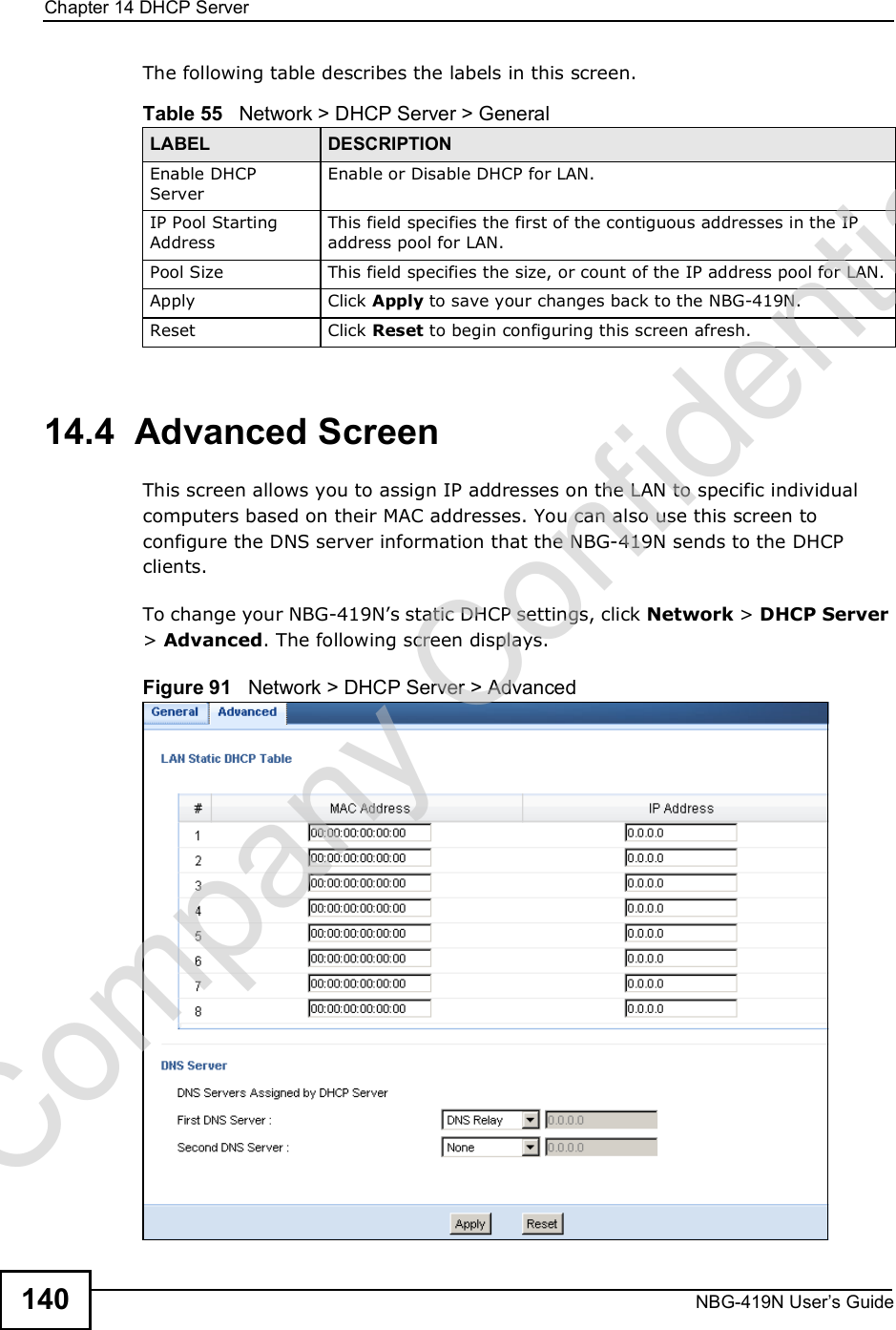 Chapter 14DHCP ServerNBG-419N User s Guide140The following table describes the labels in this screen.14.4  Advanced Screen    This screen allows you to assign IP addresses on the LAN to specific individual computers based on their MAC addresses. You can also use this screen to configure the DNS server information that the NBG-419N sends to the DHCP clients.To change your NBG-419N!s static DHCP settings, click Network &gt; DHCP Server &gt; Advanced. The following screen displays.Figure 91   Network &gt; DHCP Server &gt; Advanced Table 55   Network &gt; DHCP Server &gt; General LABEL DESCRIPTIONEnable DHCP ServerEnable or Disable DHCP for LAN.IP Pool Starting AddressThis field specifies the first of the contiguous addresses in the IP address pool for LAN.Pool Size This field specifies the size, or count of the IP address pool for LAN.Apply Click Apply to save your changes back to the NBG-419N.Reset Click Reset to begin configuring this screen afresh.Company Confidential