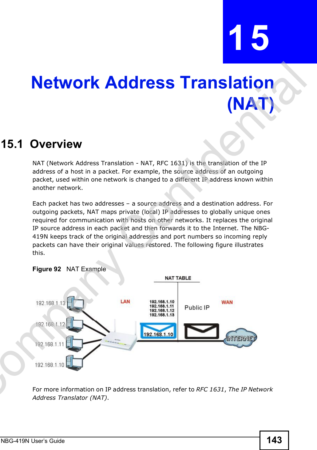 NBG-419N User s Guide 143CHAPTER  15 Network Address Translation(NAT)15.1  Overview   NAT (Network Address Translation - NAT, RFC 1631) is the translation of the IP address of a host in a packet. For example, the source address of an outgoing packet, used within one network is changed to a different IP address known within another network.Each packet has two addresses $ a source address and a destination address. For outgoing packets, NAT maps private (local) IP addresses to globally unique ones required for communication with hosts on other networks. It replaces the original IP source address in each packet and then forwards it to the Internet. The NBG-419N keeps track of the original addresses and port numbers so incoming reply packets can have their original values restored. The following figure illustrates this.Figure 92   NAT ExampleFor more information on IP address translation, refer to RFC 1631, The IP Network Address Translator (NAT).Company Confidential