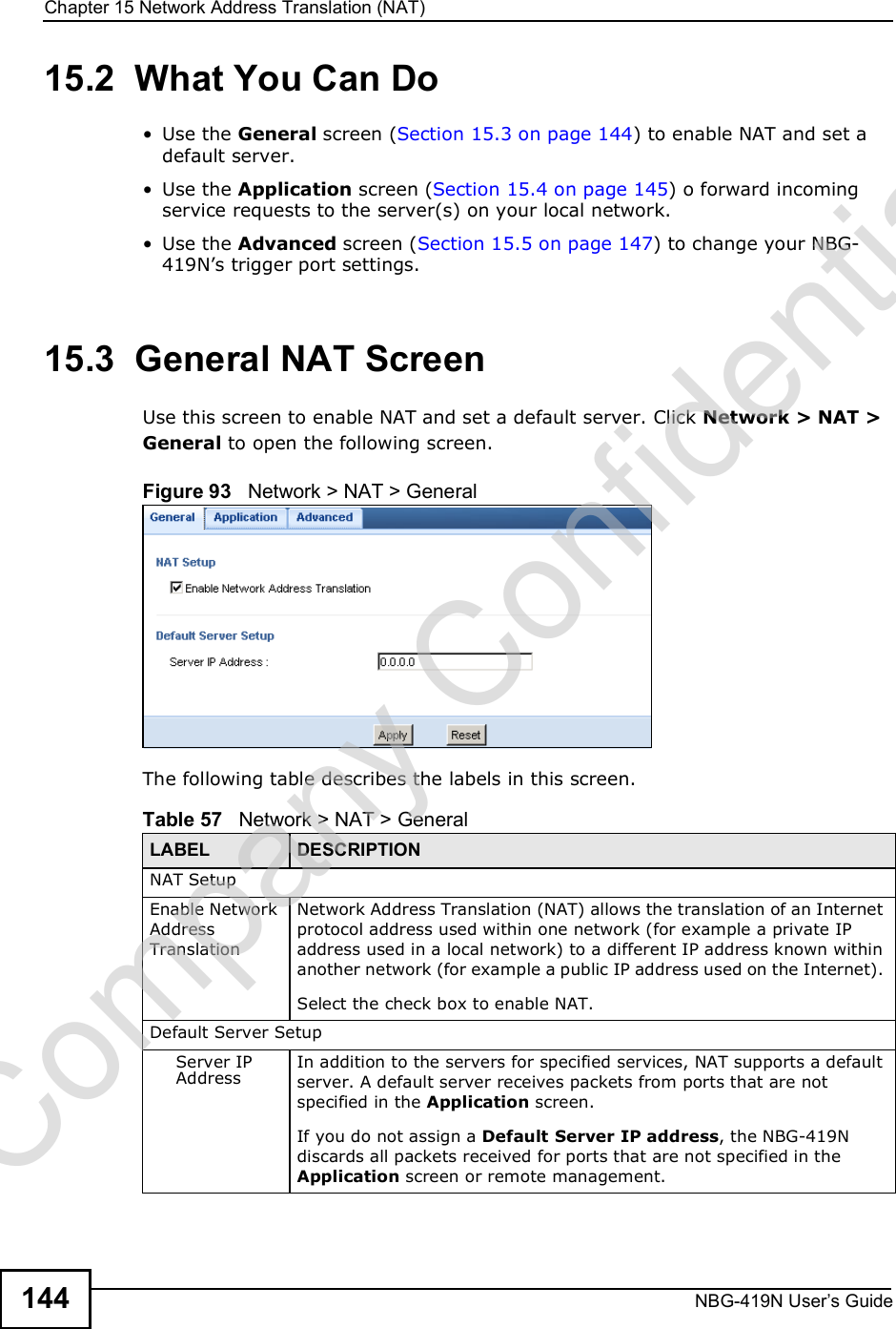 Chapter 15Network Address Translation (NAT)NBG-419N User s Guide14415.2  What You Can Do Use the General screen (Section 15.3 on page 144) to enable NAT and set a default server. Use the Application screen (Section 15.4 on page 145) o forward incoming service requests to the server(s) on your local network. Use the Advanced screen (Section 15.5 on page 147) to change your NBG-419N!s trigger port settings.15.3  General NAT ScreenUse this screen to enable NAT and set a default server. Click Network &gt; NAT &gt; General to open the following screen.Figure 93   Network &gt; NAT &gt; General The following table describes the labels in this screen.Table 57   Network &gt; NAT &gt; GeneralLABEL DESCRIPTIONNAT SetupEnable Network Address TranslationNetwork Address Translation (NAT) allows the translation of an Internet protocol address used within one network (for example a private IP address used in a local network) to a different IP address known within another network (for example a public IP address used on the Internet). Select the check box to enable NAT.Default Server SetupServer IP AddressIn addition to the servers for specified services, NAT supports a default server. A default server receives packets from ports that are not specified in the Application screen. If you do not assign a Default Server IP address, the NBG-419N discards all packets received for ports that are not specified in the Application screen or remote management.Company Confidential
