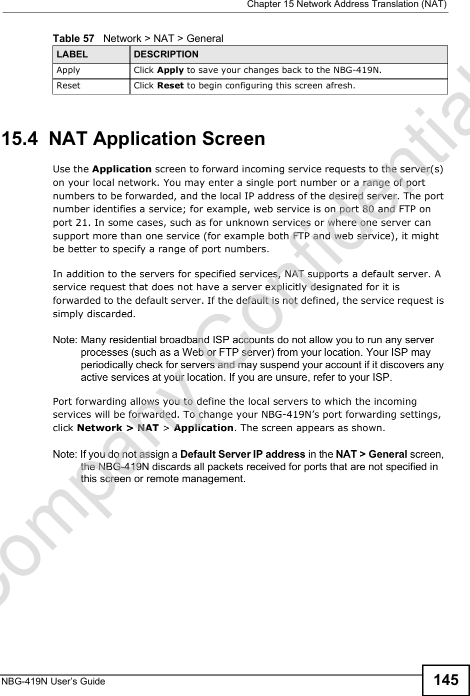  Chapter 15Network Address Translation (NAT)NBG-419N User s Guide 14515.4  NAT Application Screen   Use the Application screen to forward incoming service requests to the server(s) on your local network. You may enter a single port number or a range of port numbers to be forwarded, and the local IP address of the desired server. The port number identifies a service; for example, web service is on port 80 and FTP on port 21. In some cases, such as for unknown services or where one server can support more than one service (for example both FTP and web service), it might be better to specify a range of port numbers.In addition to the servers for specified services, NAT supports a default server. A service request that does not have a server explicitly designated for it is forwarded to the default server. If the default is not defined, the service request is simply discarded.Note: Many residential broadband ISP accounts do not allow you to run any server processes (such as a Web or FTP server) from your location. Your ISP may periodically check for servers and may suspend your account if it discovers any active services at your location. If you are unsure, refer to your ISP.Port forwarding allows you to define the local servers to which the incoming services will be forwarded. To change your NBG-419N!s port forwarding settings, click Network &gt; NAT &gt; Application. The screen appears as shown.Note: If you do not assign a Default Server IP address in the NAT &gt; General screen, the NBG-419N discards all packets received for ports that are not specified in this screen or remote management.Apply Click Apply to save your changes back to the NBG-419N.Reset Click Reset to begin configuring this screen afresh.Table 57   Network &gt; NAT &gt; GeneralLABEL DESCRIPTIONCompany Confidential