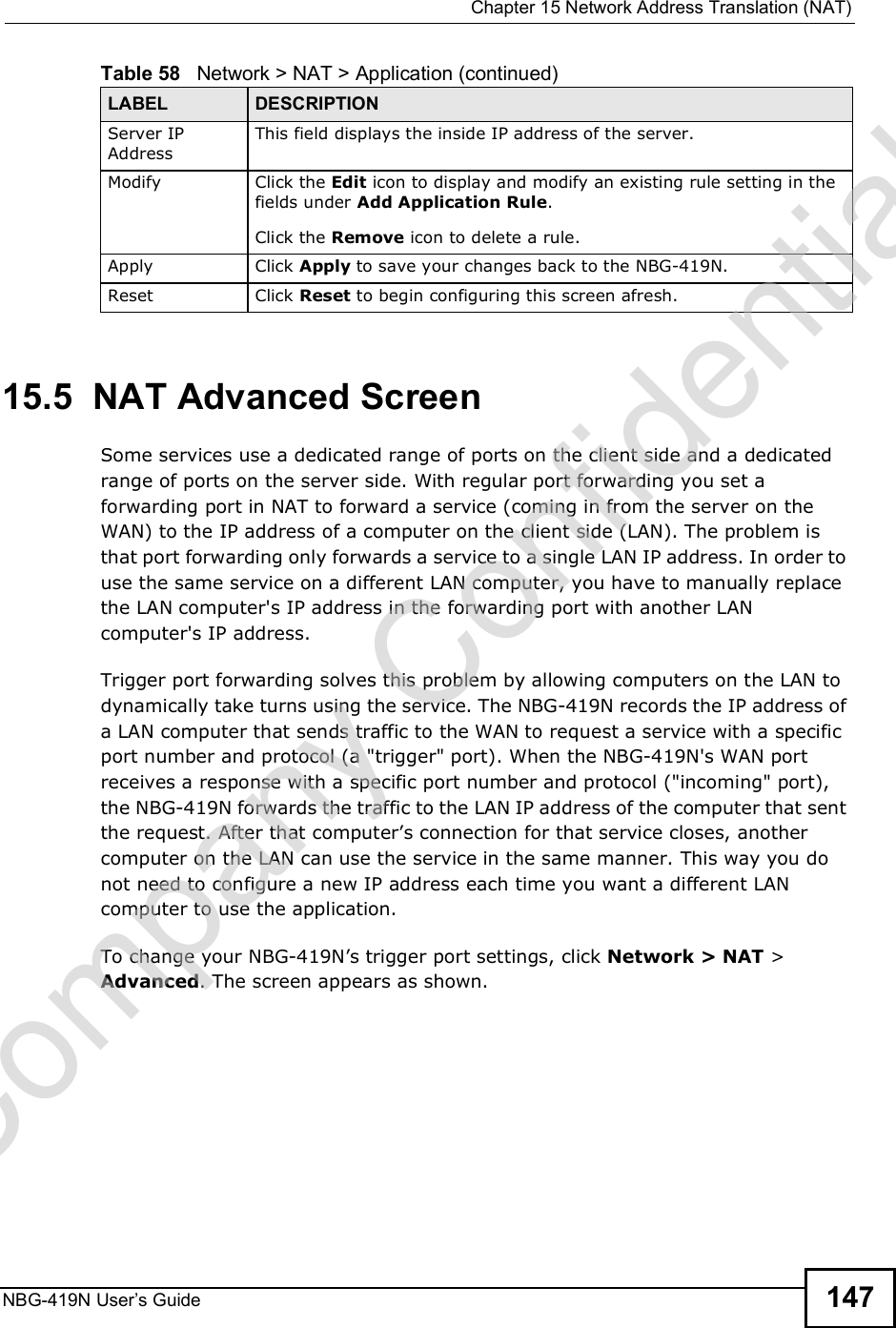 Chapter 15Network Address Translation (NAT)NBG-419N User s Guide 14715.5  NAT Advanced ScreenSome services use a dedicated range of ports on the client side and a dedicated range of ports on the server side. With regular port forwarding you set a forwarding port in NAT to forward a service (coming in from the server on the WAN) to the IP address of a computer on the client side (LAN). The problem is that port forwarding only forwards a service to a single LAN IP address. In order to use the same service on a different LAN computer, you have to manually replace the LAN computer&apos;s IP address in the forwarding port with another LAN computer&apos;s IP address. Trigger port forwarding solves this problem by allowing computers on the LAN to dynamically take turns using the service. The NBG-419N records the IP address of a LAN computer that sends traffic to the WAN to request a service with a specific port number and protocol (a &quot;trigger&quot; port). When the NBG-419N&apos;s WAN port receives a response with a specific port number and protocol (&quot;incoming&quot; port), the NBG-419N forwards the traffic to the LAN IP address of the computer that sent the request. After that computer!s connection for that service closes, another computer on the LAN can use the service in the same manner. This way you do not need to configure a new IP address each time you want a different LAN computer to use the application.To change your NBG-419N!s trigger port settings, click Network &gt; NAT &gt; Advanced. The screen appears as shown.Server IP AddressThis field displays the inside IP address of the server.Modify Click the Edit icon to display and modify an existing rule setting in the fields under Add Application Rule. Click the Remove icon to delete a rule.Apply Click Apply to save your changes back to the NBG-419N.Reset Click Reset to begin configuring this screen afresh.Table 58   Network &gt; NAT &gt; Application (continued)LABEL DESCRIPTIONCompany Confidential