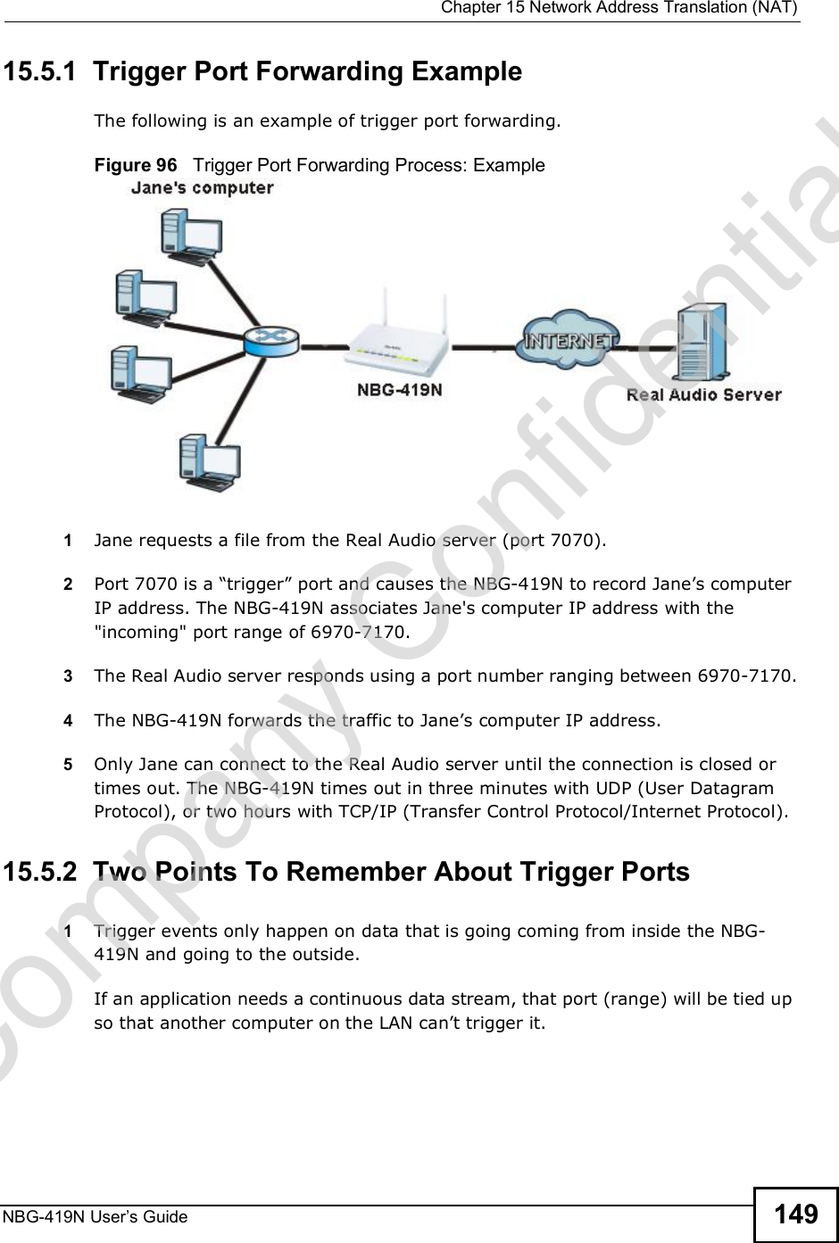  Chapter 15Network Address Translation (NAT)NBG-419N User s Guide 14915.5.1  Trigger Port Forwarding Example The following is an example of trigger port forwarding.Figure 96   Trigger Port Forwarding Process: Example1Jane requests a file from the Real Audio server (port 7070).2Port 7070 is a &quot;trigger# port and causes the NBG-419N to record Jane!s computer IP address. The NBG-419N associates Jane&apos;s computer IP address with the &quot;incoming&quot; port range of 6970-7170.3The Real Audio server responds using a port number ranging between 6970-7170.4The NBG-419N forwards the traffic to Jane!s computer IP address. 5Only Jane can connect to the Real Audio server until the connection is closed or times out. The NBG-419N times out in three minutes with UDP (User Datagram Protocol), or two hours with TCP/IP (Transfer Control Protocol/Internet Protocol). 15.5.2  Two Points To Remember About Trigger Ports1Trigger events only happen on data that is going coming from inside the NBG-419N and going to the outside.If an application needs a continuous data stream, that port (range) will be tied up so that another computer on the LAN can!t trigger it.Company Confidential