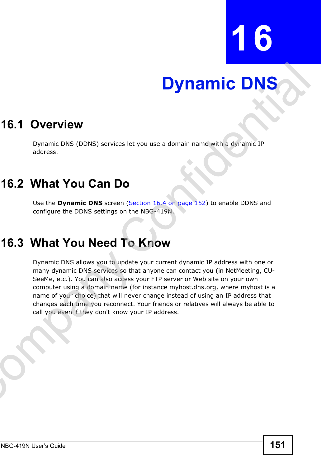 NBG-419N User s Guide 151CHAPTER  16 Dynamic DNS16.1  Overview Dynamic DNS (DDNS) services let you use a domain name with a dynamic IP address.16.2  What You Can DoUse the Dynamic DNS screen (Section 16.4 on page 152) to enable DDNS and configure the DDNS settings on the NBG-419N.16.3  What You Need To KnowDynamic DNS allows you to update your current dynamic IP address with one or many dynamic DNS services so that anyone can contact you (in NetMeeting, CU-SeeMe, etc.). You can also access your FTP server or Web site on your own computer using a domain name (for instance myhost.dhs.org, where myhost is a name of your choice) that will never change instead of using an IP address that changes each time you reconnect. Your friends or relatives will always be able to call you even if they don&apos;t know your IP address.Company Confidential