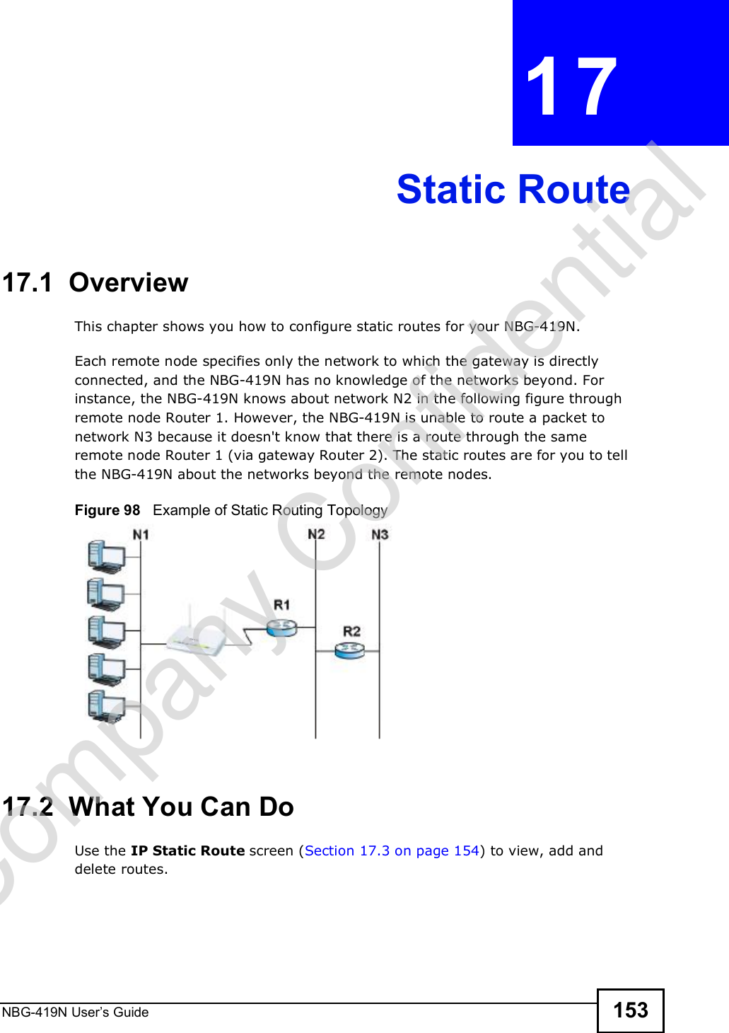 NBG-419N User s Guide 153CHAPTER  17 Static Route17.1  Overview   This chapter shows you how to configure static routes for your NBG-419N.Each remote node specifies only the network to which the gateway is directly connected, and the NBG-419N has no knowledge of the networks beyond. For instance, the NBG-419N knows about network N2 in the following figure through remote node Router 1. However, the NBG-419N is unable to route a packet to network N3 because it doesn&apos;t know that there is a route through the same remote node Router 1 (via gateway Router 2). The static routes are for you to tell the NBG-419N about the networks beyond the remote nodes.Figure 98   Example of Static Routing Topology17.2  What You Can DoUse the IP Static Route screen (Section 17.3 on page 154) to view, add and delete routes.Company Confidential