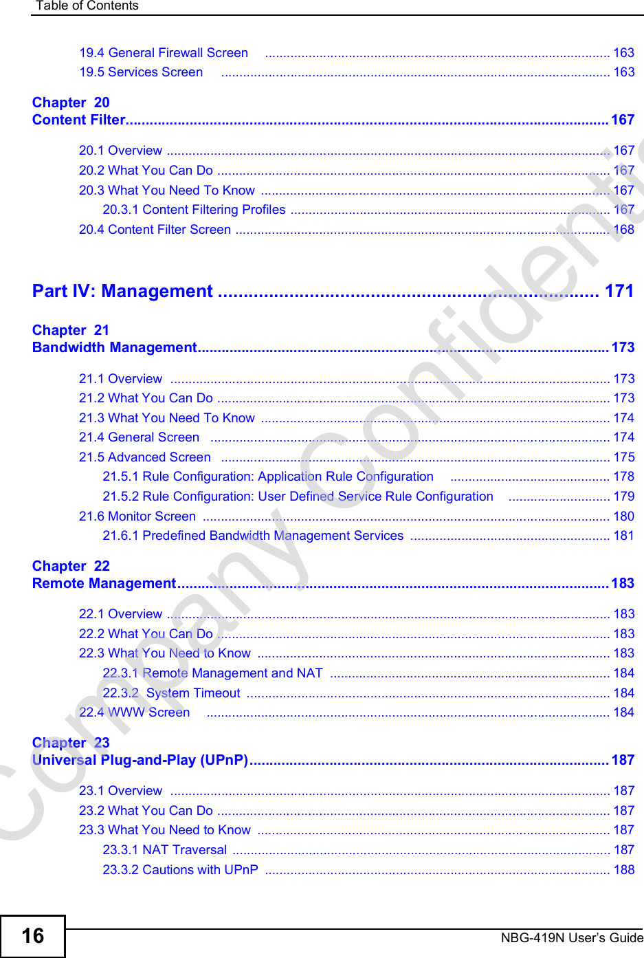 Table of ContentsNBG-419N User s Guide1619.4 General Firewall Screen    ...............................................................................................16319.5 Services Screen    ...........................................................................................................163Chapter  20Content Filter.........................................................................................................................16720.1 Overview ..........................................................................................................................16720.2 What You Can Do ............................................................................................................16720.3 What You Need To Know ................................................................................................16720.3.1 Content Filtering Profiles ........................................................................................16720.4 Content Filter Screen .......................................................................................................168Part IV: Management...........................................................................171Chapter  21Bandwidth Management.......................................................................................................17321.1 Overview  .........................................................................................................................17321.2 What You Can Do ............................................................................................................17321.3 What You Need To Know ................................................................................................17421.4 General Screen  ..............................................................................................................17421.5 Advanced Screen  ...........................................................................................................17521.5.1 Rule Configuration: Application Rule Configuration    ............................................17821.5.2 Rule Configuration: User Defined Service Rule Configuration    ............................17921.6 Monitor Screen ................................................................................................................18021.6.1 Predefined Bandwidth Management Services .......................................................181Chapter  22Remote Management............................................................................................................18322.1 Overview ..........................................................................................................................18322.2 What You Can Do ............................................................................................................18322.3 What You Need to Know .................................................................................................18322.3.1 Remote Management and NAT .............................................................................18422.3.2  System Timeout ....................................................................................................18422.4 WWW Screen    ...............................................................................................................184Chapter  23Universal Plug-and-Play (UPnP)..........................................................................................18723.1 Overview  .........................................................................................................................18723.2 What You Can Do ............................................................................................................18723.3 What You Need to Know .................................................................................................18723.3.1 NAT Traversal ........................................................................................................18723.3.2 Cautions with UPnP ...............................................................................................188Company Confidential