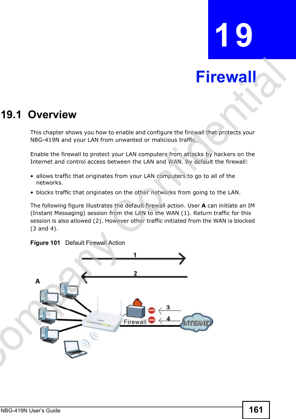 NBG-419N User s Guide 161CHAPTER  19  Firewall19.1  Overview   This chapter shows you how to enable and configure the firewall that protects your NBG-419N and your LAN from unwanted or malicious traffic.Enable the firewall to protect your LAN computers from attacks by hackers on the Internet and control access between the LAN and WAN. By default the firewall: allows traffic that originates from your LAN computers to go to all of the networks.  blocks traffic that originates on the other networks from going to the LAN. The following figure illustrates the default firewall action. User A can initiate an IM (Instant Messaging) session from the LAN to the WAN (1). Return traffic for this session is also allowed (2). However other traffic initiated from the WAN is blocked (3 and 4).Figure 101   Default Firewall ActionCompany Confidential