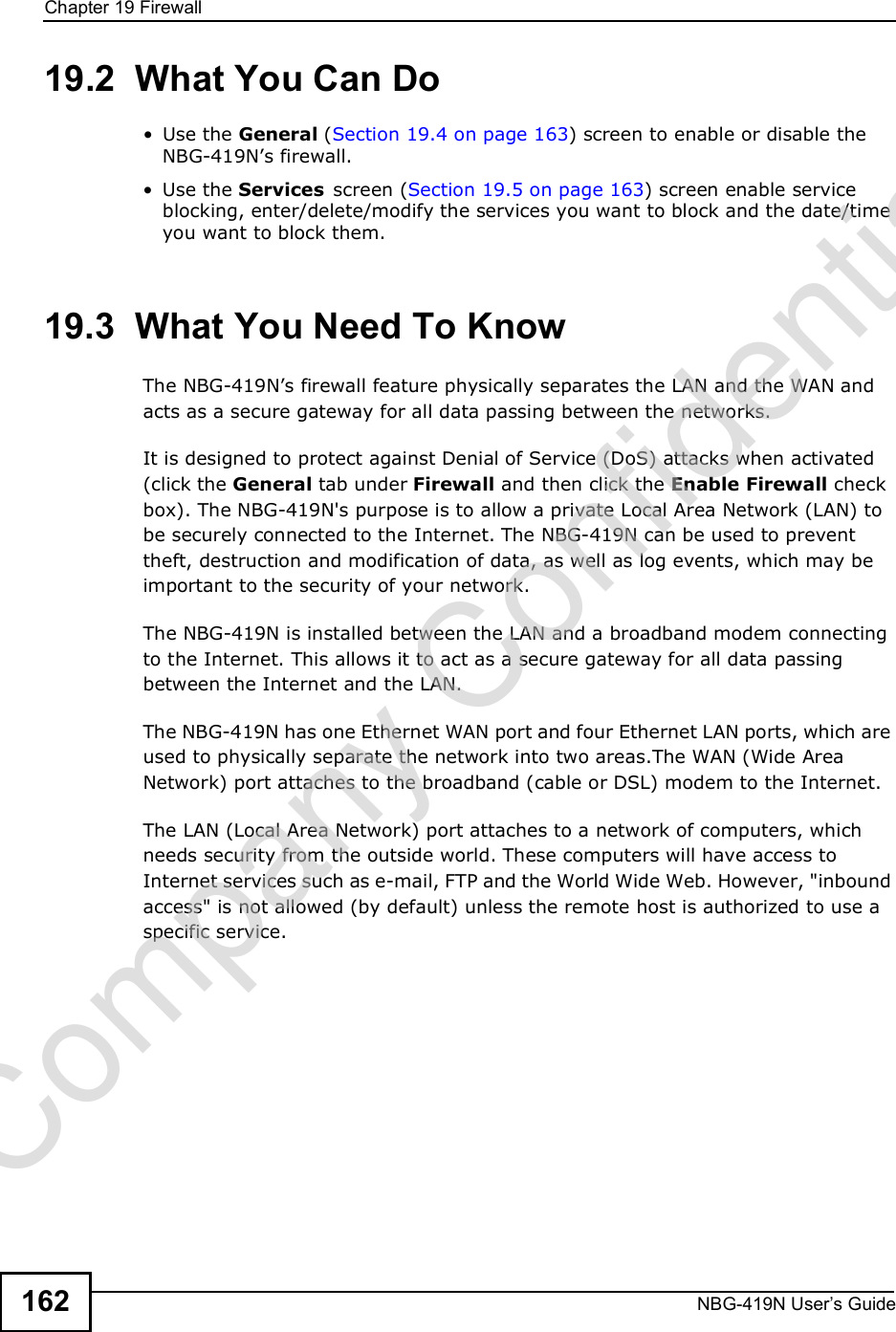 Chapter 19FirewallNBG-419N User s Guide16219.2  What You Can Do Use the General (Section 19.4 on page 163) screen to enable or disable the NBG-419N!s firewall. Use the Services screen (Section 19.5 on page 163) screen enable service blocking, enter/delete/modify the services you want to block and the date/time you want to block them. 19.3  What You Need To KnowThe NBG-419N!s firewall feature physically separates the LAN and the WAN and acts as a secure gateway for all data passing between the networks.It is designed to protect against Denial of Service (DoS) attacks when activated (click the General tab under Firewall and then click the Enable Firewall check box). The NBG-419N&apos;s purpose is to allow a private Local Area Network (LAN) to be securely connected to the Internet. The NBG-419N can be used to prevent theft, destruction and modification of data, as well as log events, which may be important to the security of your network. The NBG-419N is installed between the LAN and a broadband modem connecting to the Internet. This allows it to act as a secure gateway for all data passing between the Internet and the LAN.The NBG-419N has one Ethernet WAN port and four Ethernet LAN ports, which are used to physically separate the network into two areas.The WAN (Wide Area Network) port attaches to the broadband (cable or DSL) modem to the Internet.The LAN (Local Area Network) port attaches to a network of computers, which needs security from the outside world. These computers will have access to Internet services such as e-mail, FTP and the World Wide Web. However, &quot;inbound access&quot; is not allowed (by default) unless the remote host is authorized to use a specific service.Company Confidential