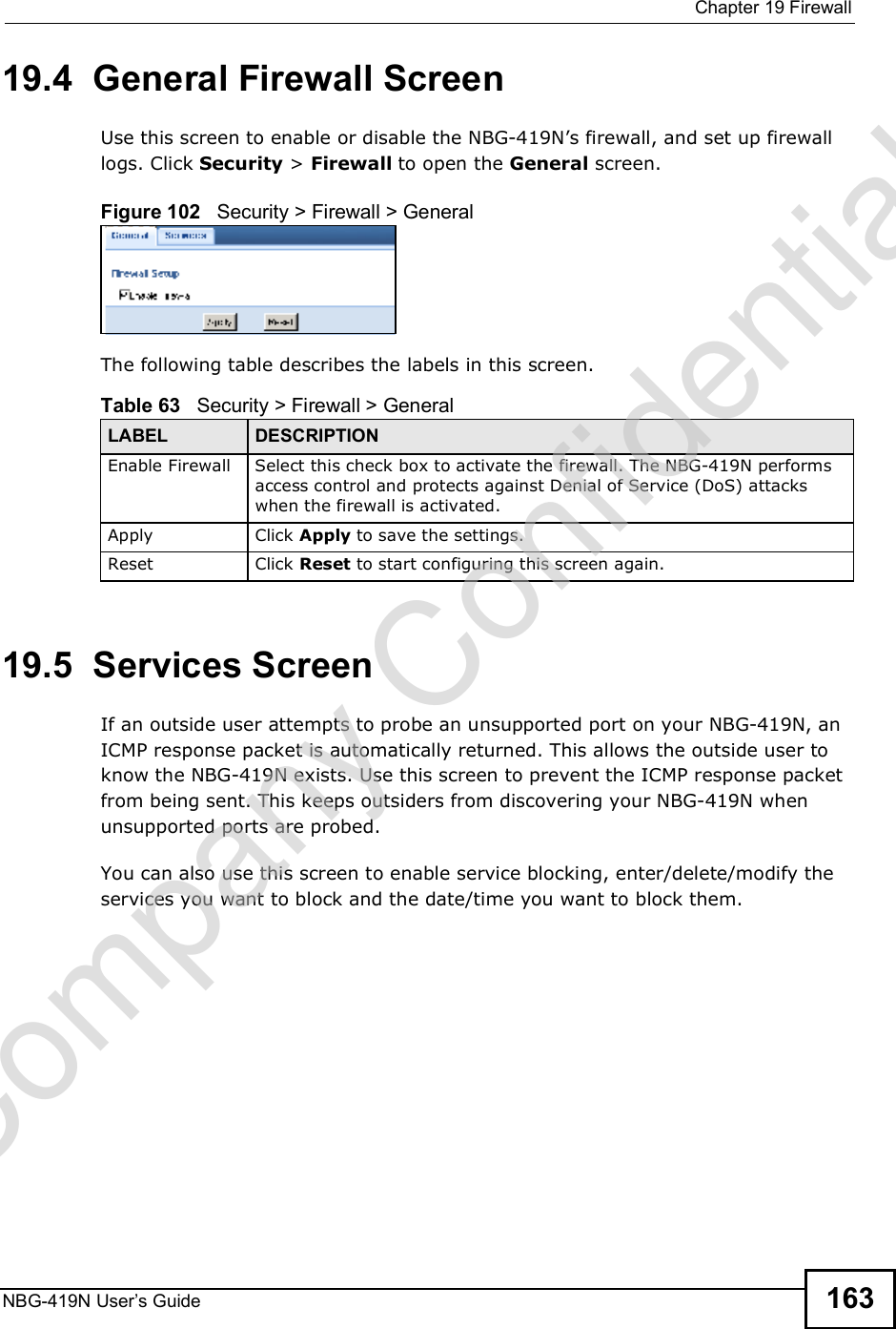  Chapter 19FirewallNBG-419N User s Guide 16319.4  General Firewall Screen   Use this screen to enable or disable the NBG-419N!s firewall, and set up firewall logs. Click Security &gt; Firewall to open the General screen.Figure 102   Security &gt; Firewall &gt; GeneralThe following table describes the labels in this screen.19.5  Services Screen   If an outside user attempts to probe an unsupported port on your NBG-419N, an ICMP response packet is automatically returned. This allows the outside user to know the NBG-419N exists. Use this screen to prevent the ICMP response packet from being sent. This keeps outsiders from discovering your NBG-419N when unsupported ports are probed.You can also use this screen to enable service blocking, enter/delete/modify the services you want to block and the date/time you want to block them.Table 63   Security &gt; Firewall &gt; General LABEL DESCRIPTIONEnable FirewallSelect this check box to activate the firewall. The NBG-419N performs access control and protects against Denial of Service (DoS) attacks when the firewall is activated.Apply Click Apply to save the settings. Reset Click Reset to start configuring this screen again. Company Confidential