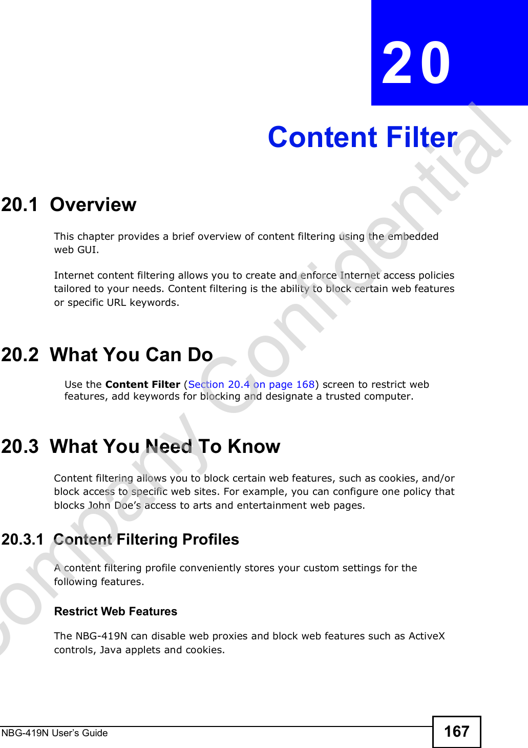 NBG-419N User s Guide 167CHAPTER  20 Content Filter20.1  OverviewThis chapter provides a brief overview of content filtering using the embedded web GUI.Internet content filtering allows you to create and enforce Internet access policies tailored to your needs. Content filtering is the ability to block certain web features or specific URL keywords.20.2  What You Can DoUse the Content Filter (Section 20.4 on page 168) screen to restrict web features, add keywords for blocking and designate a trusted computer.20.3  What You Need To KnowContent filtering allows you to block certain web features, such as cookies, and/or block access to specific web sites. For example, you can configure one policy that blocks John Doe!s access to arts and entertainment web pages.20.3.1  Content Filtering ProfilesA content filtering profile conveniently stores your custom settings for the following features.Restrict Web FeaturesThe NBG-419N can disable web proxies and block web features such as ActiveX controls, Java applets and cookies.Company Confidential