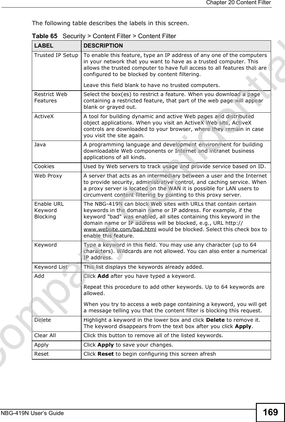  Chapter 20Content FilterNBG-419N User s Guide 169The following table describes the labels in this screen.Table 65   Security &gt; Content Filter &gt; Content FilterLABEL DESCRIPTIONTrusted IP Setup To enable this feature, type an IP address of any one of the computers in your network that you want to have as a trusted computer. This allows the trusted computer to have full access to all features that are configured to be blocked by content filtering.Leave this field blank to have no trusted computers.Restrict Web FeaturesSelect the box(es) to restrict a feature. When you download a page containing a restricted feature, that part of the web page will appear blank or grayed out.ActiveX  A tool for building dynamic and active Web pages and distributed object applications. When you visit an ActiveX Web site, ActiveX controls are downloaded to your browser, where they remain in case you visit the site again. Java A programming language and development environment for building downloadable Web components or Internet and intranet business applications of all kinds.Cookies Used by Web servers to track usage and provide service based on ID. Web Proxy A server that acts as an intermediary between a user and the Internet to provide security, administrative control, and caching service. When a proxy server is located on the WAN it is possible for LAN users to circumvent content filtering by pointing to this proxy server. Enable URL Keyword BlockingThe NBG-419N can block Web sites with URLs that contain certain keywords in the domain name or IP address. For example, if the keyword &quot;bad&quot; was enabled, all sites containing this keyword in the domain name or IP address will be blocked, e.g., URL http://www.website.com/bad.html would be blocked. Select this check box to enable this feature.Keyword Type a keyword in this field. You may use any character (up to 64 characters). Wildcards are not allowed. You can also enter a numerical IP address.Keyword List This list displays the keywords already added. Add  Click Add after you have typed a keyword. Repeat this procedure to add other keywords. Up to 64 keywords are allowed.When you try to access a web page containing a keyword, you will get a message telling you that the content filter is blocking this request.Delete Highlight a keyword in the lower box and click Delete to remove it. The keyword disappears from the text box after you click Apply.Clear All Click this button to remove all of the listed keywords.Apply Click Apply to save your changes.Reset Click Reset to begin configuring this screen afreshCompany Confidential