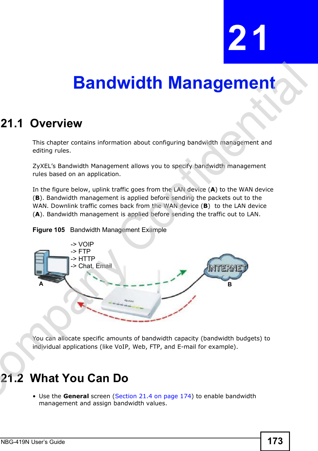 NBG-419N User s Guide 173CHAPTER  21 Bandwidth Management21.1  Overview This chapter contains information about configuring bandwidth management and editing rules.ZyXEL!s Bandwidth Management allows you to specify bandwidth management rules based on an application. In the figure below, uplink traffic goes from the LAN device (A) to the WAN device (B). Bandwidth management is applied before sending the packets out to the WAN. Downlink traffic comes back from the WAN device (B)  to the LAN device (A). Bandwidth management is applied before sending the traffic out to LAN.Figure 105   Bandwidth Management ExampleYou can allocate specific amounts of bandwidth capacity (bandwidth budgets) to individual applications (like VoIP, Web, FTP, and E-mail for example).21.2  What You Can Do Use the General screen (Section 21.4 on page 174) to enable bandwidth management and assign bandwidth values.AB-&gt; VOIP-&gt; FTP-&gt; HTTP-&gt; Chat, EmailCompany Confidential