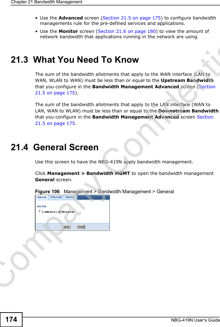Chapter 21Bandwidth ManagementNBG-419N User s Guide174 Use the Advanced screen (Section 21.5 on page 175) to configure bandwidth managements rule for the pre-defined services and applications. Use the Monitor screen (Section 21.6 on page 180) to view the amount of network bandwidth that applications running in the network are using.21.3  What You Need To KnowThe sum of the bandwidth allotments that apply to the WAN interface (LAN to WAN, WLAN to WAN) must be less than or equal to the Upstream Bandwidth that you configure in the Bandwidth Management Advanced screen (Section 21.5 on page 175). The sum of the bandwidth allotments that apply to the LAN interface (WAN to LAN, WAN to WLAN) must be less than or equal to the Downstream Bandwidth that you configure in the Bandwidth Management Advanced screen Section 21.5 on page 175. 21.4  General Screen Use this screen to have the NBG-419N apply bandwidth management.Click Management &gt; Bandwidth MGMT to open the bandwidth management General screen.Figure 106   Management &gt; Bandwidth Management &gt; General   Company Confidential