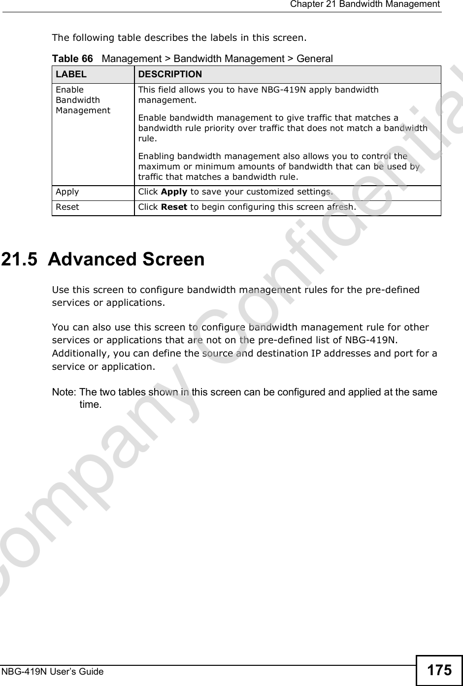 Chapter 21Bandwidth ManagementNBG-419N User s Guide 175The following table describes the labels in this screen.21.5  Advanced Screen Use this screen to configure bandwidth management rules for the pre-defined services or applications. You can also use this screen to configure bandwidth management rule for other services or applications that are not on the pre-defined list of NBG-419N. Additionally, you can define the source and destination IP addresses and port for a service or application.Note: The two tables shown in this screen can be configured and applied at the same time. Table 66   Management &gt; Bandwidth Management &gt; GeneralLABEL DESCRIPTIONEnable Bandwidth Management This field allows you to have NBG-419N apply bandwidth management. Enable bandwidth management to give traffic that matches a bandwidth rule priority over traffic that does not match a bandwidth rule. Enabling bandwidth management also allows you to control the maximum or minimum amounts of bandwidth that can be used by traffic that matches a bandwidth rule. Apply Click Apply to save your customized settings.Reset Click Reset to begin configuring this screen afresh.Company Confidential