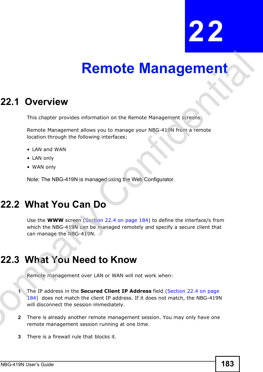 NBG-419N User s Guide 183CHAPTER  22 Remote Management22.1  OverviewThis chapter provides information on the Remote Management screens. Remote Management allows you to manage your NBG-419N from a remote location through the following interfaces: LAN and WAN LAN only WAN onlyNote: The NBG-419N is managed using the Web Configurator.22.2  What You Can DoUse the WWW screen (Section 22.4 on page 184) to define the interface/s from which the NBG-419N can be managed remotely and specify a secure client that can manage the NBG-419N.22.3  What You Need to KnowRemote management over LAN or WAN will not work when:1The IP address in the Secured Client IP Address field (Section 22.4 on page 184)  does not match the client IP address. If it does not match, the NBG-419N will disconnect the session immediately.2There is already another remote management session. You may only have one remote management session running at one time.3There is a firewall rule that blocks it.Company Confidential