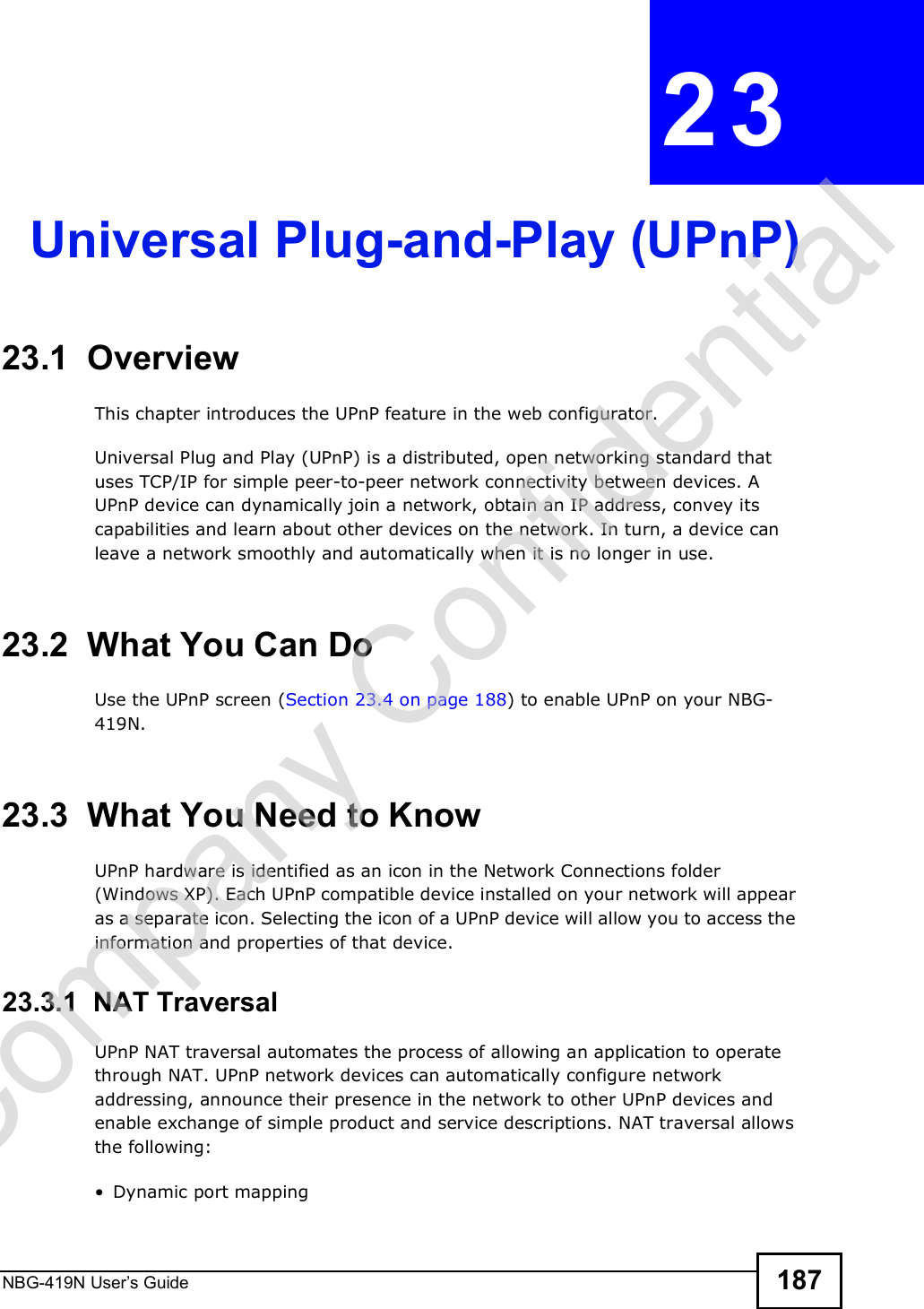 NBG-419N User s Guide 187CHAPTER  23 Universal Plug-and-Play (UPnP)23.1  Overview This chapter introduces the UPnP feature in the web configurator.Universal Plug and Play (UPnP) is a distributed, open networking standard that uses TCP/IP for simple peer-to-peer network connectivity between devices. A UPnP device can dynamically join a network, obtain an IP address, convey its capabilities and learn about other devices on the network. In turn, a device can leave a network smoothly and automatically when it is no longer in use.23.2  What You Can DoUse the UPnP screen (Section 23.4 on page 188) to enable UPnP on your NBG-419N.23.3  What You Need to KnowUPnP hardware is identified as an icon in the Network Connections folder (Windows XP). Each UPnP compatible device installed on your network will appear as a separate icon. Selecting the icon of a UPnP device will allow you to access the information and properties of that device. 23.3.1  NAT TraversalUPnP NAT traversal automates the process of allowing an application to operate through NAT. UPnP network devices can automatically configure network addressing, announce their presence in the network to other UPnP devices and enable exchange of simple product and service descriptions. NAT traversal allows the following: Dynamic port mappingCompany Confidential