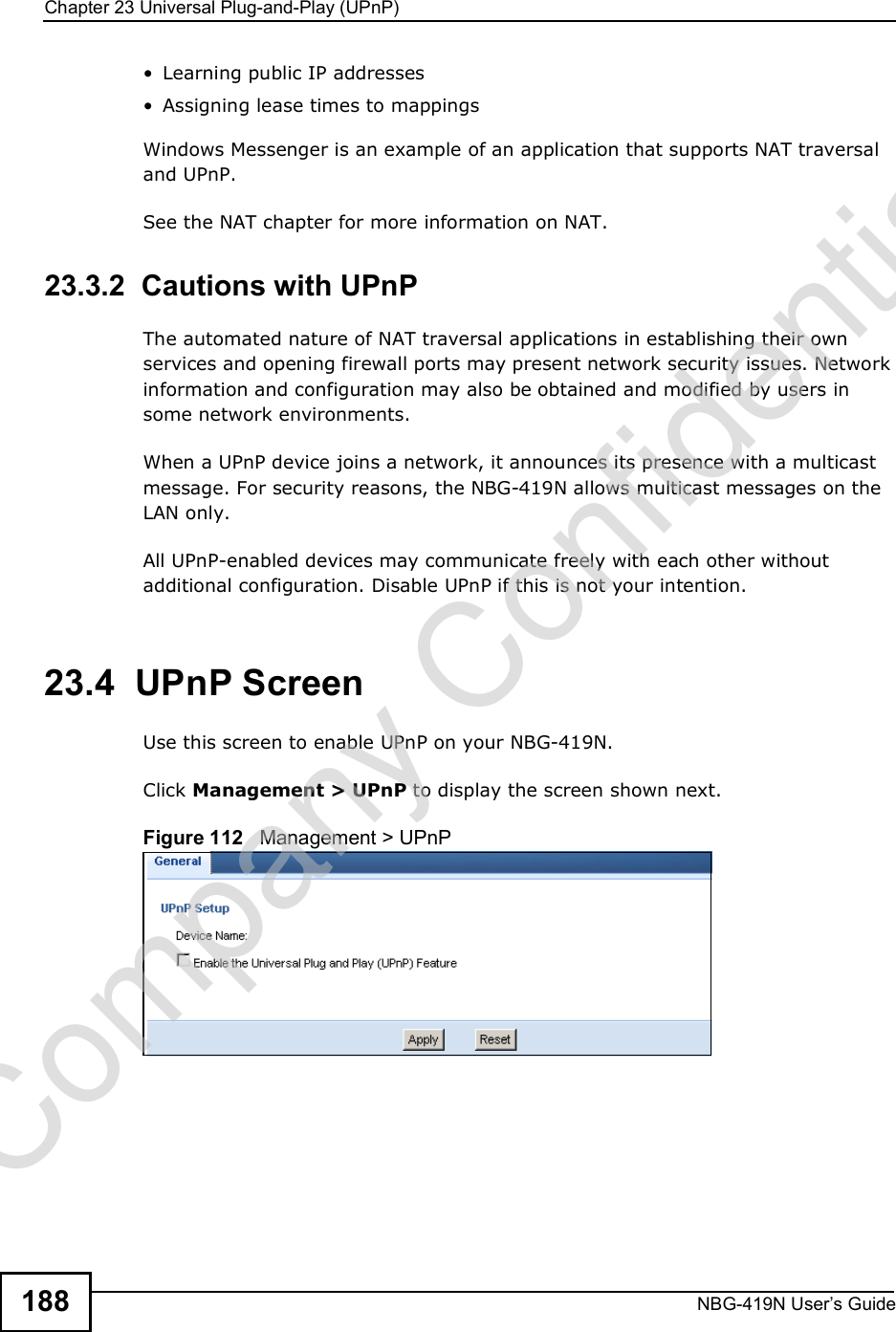 Chapter 23Universal Plug-and-Play (UPnP)NBG-419N User s Guide188 Learning public IP addresses Assigning lease times to mappingsWindows Messenger is an example of an application that supports NAT traversal and UPnP. See the NAT chapter for more information on NAT.23.3.2  Cautions with UPnPThe automated nature of NAT traversal applications in establishing their own services and opening firewall ports may present network security issues. Network information and configuration may also be obtained and modified by users in some network environments. When a UPnP device joins a network, it announces its presence with a multicast message. For security reasons, the NBG-419N allows multicast messages on the LAN only.All UPnP-enabled devices may communicate freely with each other without additional configuration. Disable UPnP if this is not your intention. 23.4  UPnP Screen Use this screen to enable UPnP on your NBG-419N.Click Management &gt; UPnP to display the screen shown next. Figure 112   Management &gt; UPnPCompany Confidential