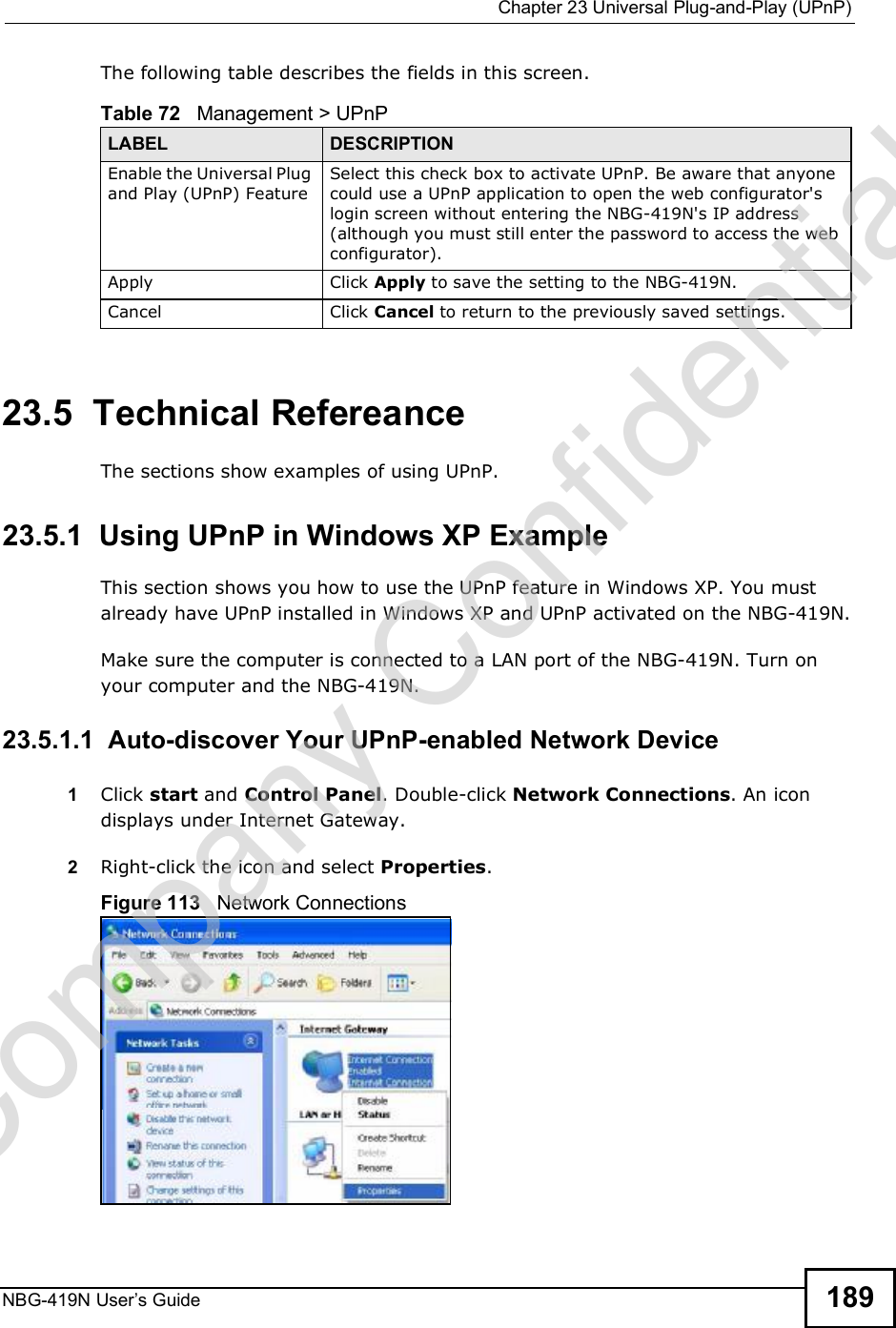  Chapter 23Universal Plug-and-Play (UPnP)NBG-419N User s Guide 189The following table describes the fields in this screen.23.5  Technical RefereanceThe sections show examples of using UPnP.  23.5.1  Using UPnP in Windows XP ExampleThis section shows you how to use the UPnP feature in Windows XP. You must already have UPnP installed in Windows XP and UPnP activated on the NBG-419N.Make sure the computer is connected to a LAN port of the NBG-419N. Turn on your computer and the NBG-419N. 23.5.1.1  Auto-discover Your UPnP-enabled Network Device1Click start and Control Panel. Double-click Network Connections. An icon displays under Internet Gateway.2Right-click the icon and select Properties. Figure 113   Network ConnectionsTable 72   Management &gt; UPnPLABEL DESCRIPTIONEnable the Universal Plug and Play (UPnP) Feature Select this check box to activate UPnP. Be aware that anyone could use a UPnP application to open the web configurator&apos;s login screen without entering the NBG-419N&apos;s IP address (although you must still enter the password to access the web configurator).Apply Click Apply to save the setting to the NBG-419N.Cancel Click Cancel to return to the previously saved settings.Company Confidential